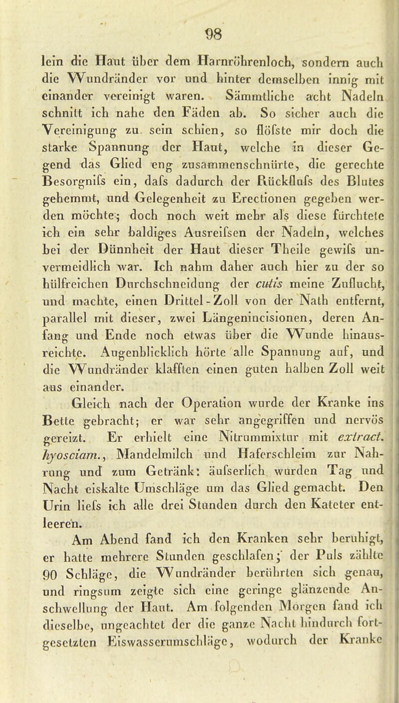 lein die Haut über (lern Harnröhrenloch, sondern auch die Wundränder vor und hinter demselben innig mit einander vereinigt waren. Sämmtliche acht Nadeln schnitt ich nahe den Fäden ab. So sicher auch die Vereinigung zu. sein schien, so flöfste mir doch die starke Spannung der Haut, welche in dieser Ge- gend das Glied eng zusammenschnürte, die gerechte Besorgnifs ein, dafs dadurch der Rückflufs des Blutes gehemmt, und Gelegenheit zu Erectionen gegeben wer- den möchte^ doch noch weit mehr als diese fürchtete ich ein sehr baldiges Ausreifsen der Nadein, welches bei der Dünnheit der Haut dieser Theile gewifs un- vermeidlich war. Ich nahm daher auch hier zu der so hülfreichen Durchschneidung der cutis meine Zuflucht, und machte, einen Drittel-Zoll von der Nath entfernt, parallel mit dieser, zwei Längenincisionen, deren An- fang und Ende noch etwas über die W^unde hinaus- reichte. Augenblicklich hörte alle Spannung auf, und die Wundränder klafften einen guten halben Zoll weit aus einander. Gleich nach der Operation wurde der Kranke ins Bette gebracht; er war sehr angegriffen und nervös gereizt. Er erhielt eine Nitrummixtur mit exlract. hyosciam.^ Mandelmilch und. Haferschleim zur Nah- rung und zum Getränk: äufserlich wurden Tag und Nacht eiskalte Umschläge um das Glied gemacht. Den Urin liefs ich alle drei Stunden durch den Kateter ent- leeren. Am Abend fand ich den Kranken sehr beruhigt, er hatte mehrere Stunden geschlafen;' der Puls zählte 90 Schläge, die Wundränder berührten sich genau, und ringsum zeigte sich eine geringe glänzende An- schwellung der Haut. Am folgenden Morgen fand ich dieselbe, ungeachtet der die ganze Nacht hindurch fort- gesetzten Eiswasscrumschläge, wodurch der Kranke