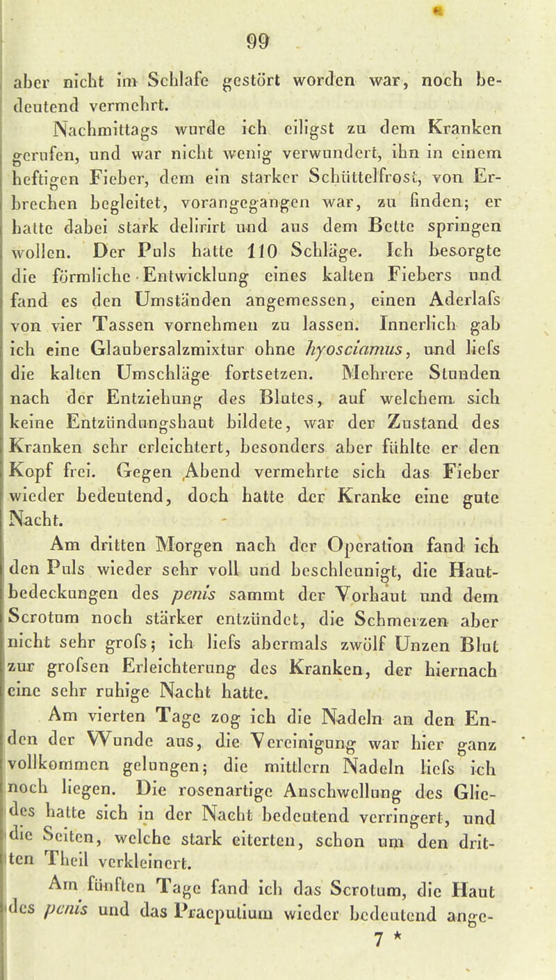 m aber nicht im Schlafe gestört worden war, noch be- deutend vermehrt. Nachmittags wurde ich eiligst zu dem Kranken gerufen, und war nicht wenig verwundert^ ihn in einem heftigen Fieber, dem ein starker Schüttelfrost, von Er- brechen begleitet, vorangegangen war, zu finden; er halte dabei stark delirirt und aus dem Bette springen wollen. Der Puls hatte 110 Schlage. Ich besorgte die förmliche • Entwicklung eines kalten Fiebers und. fand es den Umständen angemessen, einen Aderlafs von vier Tassen vornehmen zu lassen. Innerlich gab ich eine Glaubersalzmixtur ohne hyosciamus, und liefs die kalten Umschläge fortsetzen. Mehrere Stunden nach der Entziehung des Blutes, auf welchem sich keine Entziindungshaut bildete, war der Zustand des Kranken sehr erleichtert, besonders aber fühlte er den Kopf frei. Gegen ,Abend vermehrte sich das Fieber wieder bedeutend, doch hatte der Kranke eine gute Nacht. Am dritten Morgen nach der Operation fand ich den Puls wieder sehr voll und beschleunigt, die Haut- bedeckungen des pejiis sammt der Vorhaut und dem Scrotum noch stärker entzündet, die Schmerzen aber nicht sehr grofs; ich liefs abermals zwölf Unzen Blut zur grofsen Erleichterung des Kranken, der hiernach eine sehr ruhige Nacht hatte. Am vierten Tage zog ich die Nadeln an den En- den der Wunde aus, die Vereinigung war hier ganz vollkommen gelungen; die mittlem Nadeln liefs ich noch liegen. Die rosenartige Anschwellung des Glie- des hatte sich in der Naebt bedeutend verringert, und die Seiten, welche stark eiterten, schon um den drit- ten Theil verkleinert. Am fünften Tage fand ich das Scrotum, die Haut idcs pmis und das Praepulium wieder bedeutend angc- 7 *