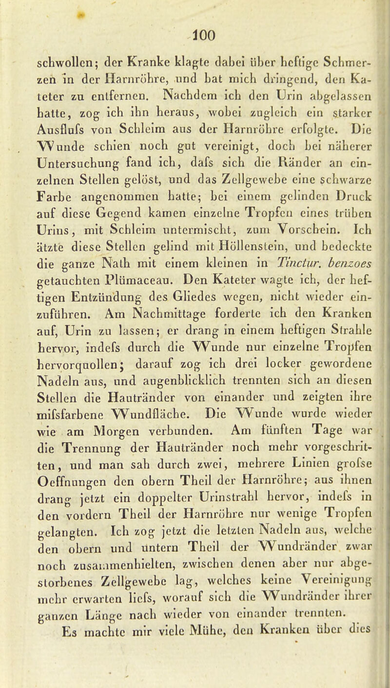 schwollen; der Kranke klagte dabei über licfligc Schmer- zen in der Harnrohre, und hat mich dringend, den Ka- teter zu entfernen. Nachdem ich den Urin abgelassen halte, zog ich ihn heraus, wobei zugleich ein starker Ausflufs von Schleim aus der Harnröhre erfolgte. Die \^unde schien noch gut vereinigt, doch bei näherer Untersuchung fand ich, dafs sich die Ränder an ein- zelnen Stellen gelöst, und das Zellgewehe eine schwarze Farbe angenommen hatte; bei einem gelinden Druck auf diese Gegend kamen einzelne Tropfen eines trüben Urins, mit Schleim untermischt, zum Vorschein. Ich ätztij diese Stellen gelind mit Höllenstein, und bedeckte die ganze Nath mit einem kleinen in Tinctur. benzoes getauchten Plümaceau. Den Kateter wagte ich, der hef- tigen Entzündung des Gliedes wegen, nicht wieder ein- zuführen. Am Nachmittage forderte ich den Kranken auf, Urin zu lassen; er drang in einem heftigen Sirahle hervor, indefs durch die Wunde nur einzelne Tropfen hervorquollen; darauf zog ich drei locker gewordene Nadeln aus, und augenblicklich trennten sich an diesen Stellen die Hautränder von einander und zeigten ihre mifsfarbene Wundfläche. Die Wunde wurde wieder wie am Morgen verbunden. Am fünften Tage war die Trennung der Hautränder noch mehr vorgeschrit- ten, und man sah durch zwei, mehrere Linien grofse Oeffnungen den obern Theil der Harnröhre; aus ihnen drang jetzt ein doppelter Urinstrahl hervor, indefs in den vordem Theil der Harnröhre nur wenige Tropfen gelangten. Ich zog jetzt die letzten Nadeln aus, \velche den obern und tintern Theil der Wundränder zwar noch zusammenhielten, zwischen denen aber nur abge- storbenes Zellgewebe lag, welches keine Vereinigung mehr erwarten licfs, worauf sich die Wundränder ihrer ganzen Länge nach wieder von einander trennten. Es machte mir viele Mühe, den Kranken über dies