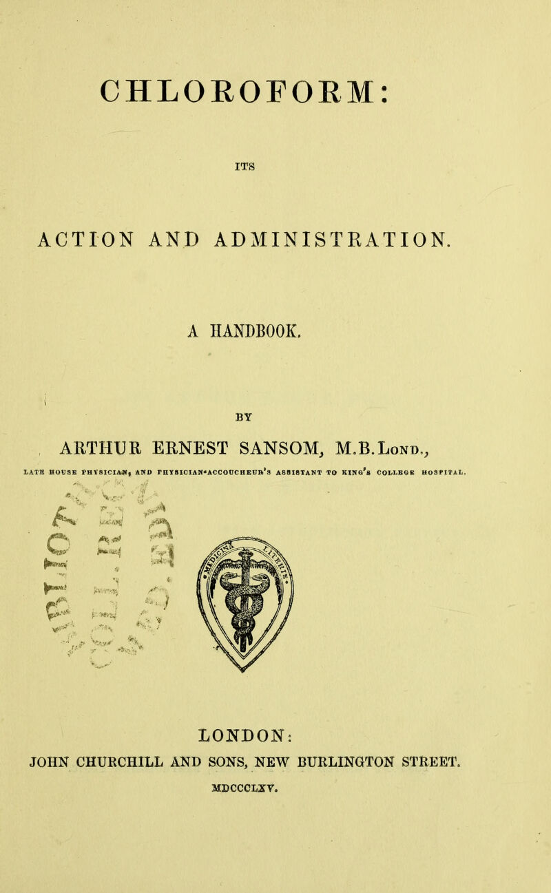 ITS ACTION AND ADMINISTRATION, A HANDBOOK. i BY ARTHUR ERNEST SANSOM, M.B.Lond., IjATB HOVSB PHV8ICI&W, AND rHYSICIAN'ACCOtJCHEirft's ASSISTANT TO King's COLLBGR HOSPITAL) LONDON: JOHN CHURCHILL AND SONS, NEW BURLINGTON STREET, MDCCCLXV,