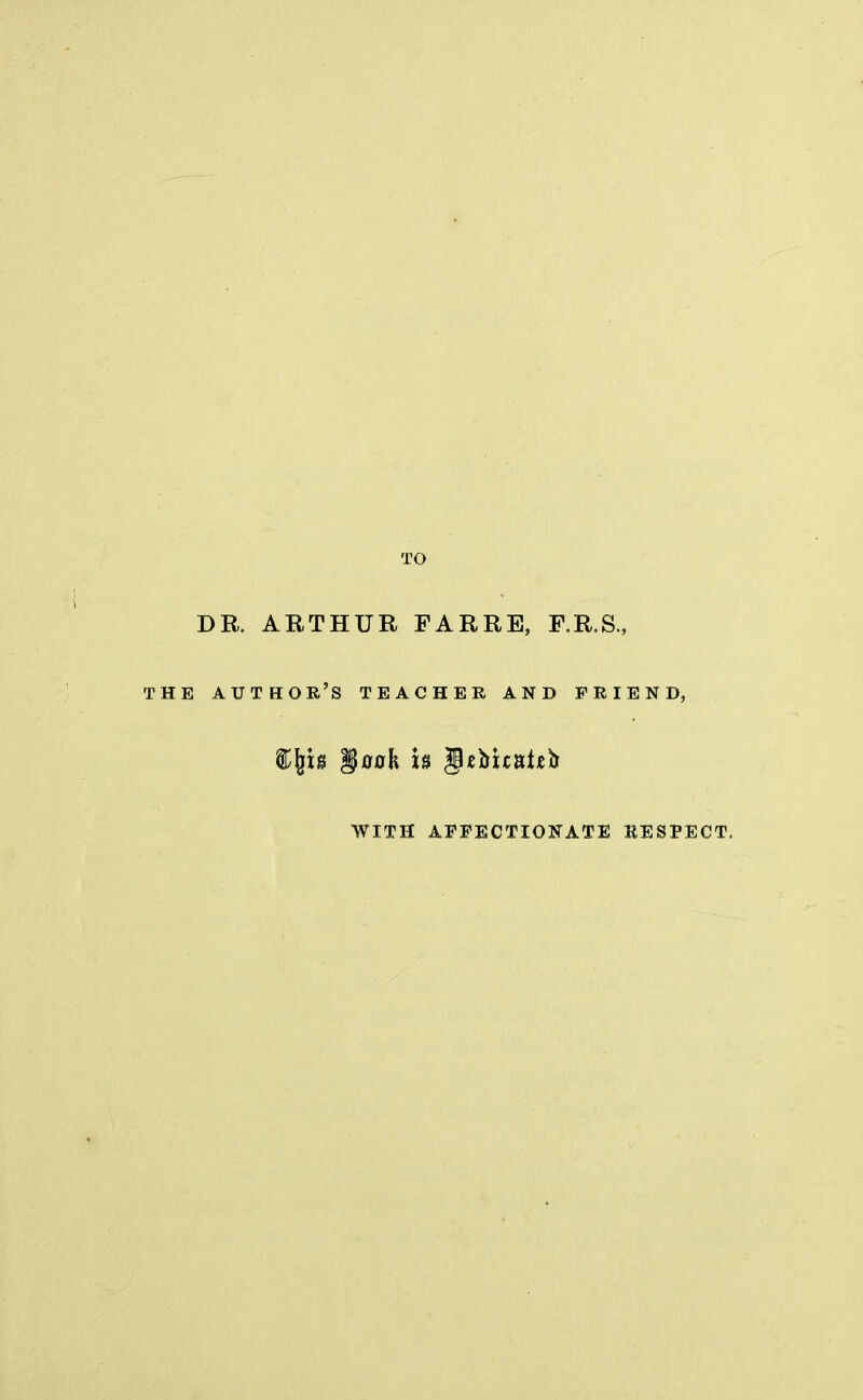 TO I DR. ARTHUR FARRE, F.R.S., THE AUTHOR'S TEACHER AND FRIEND, $(10 §oah h Jefcuaixb WITH AFFECTIONATE RESPECT.