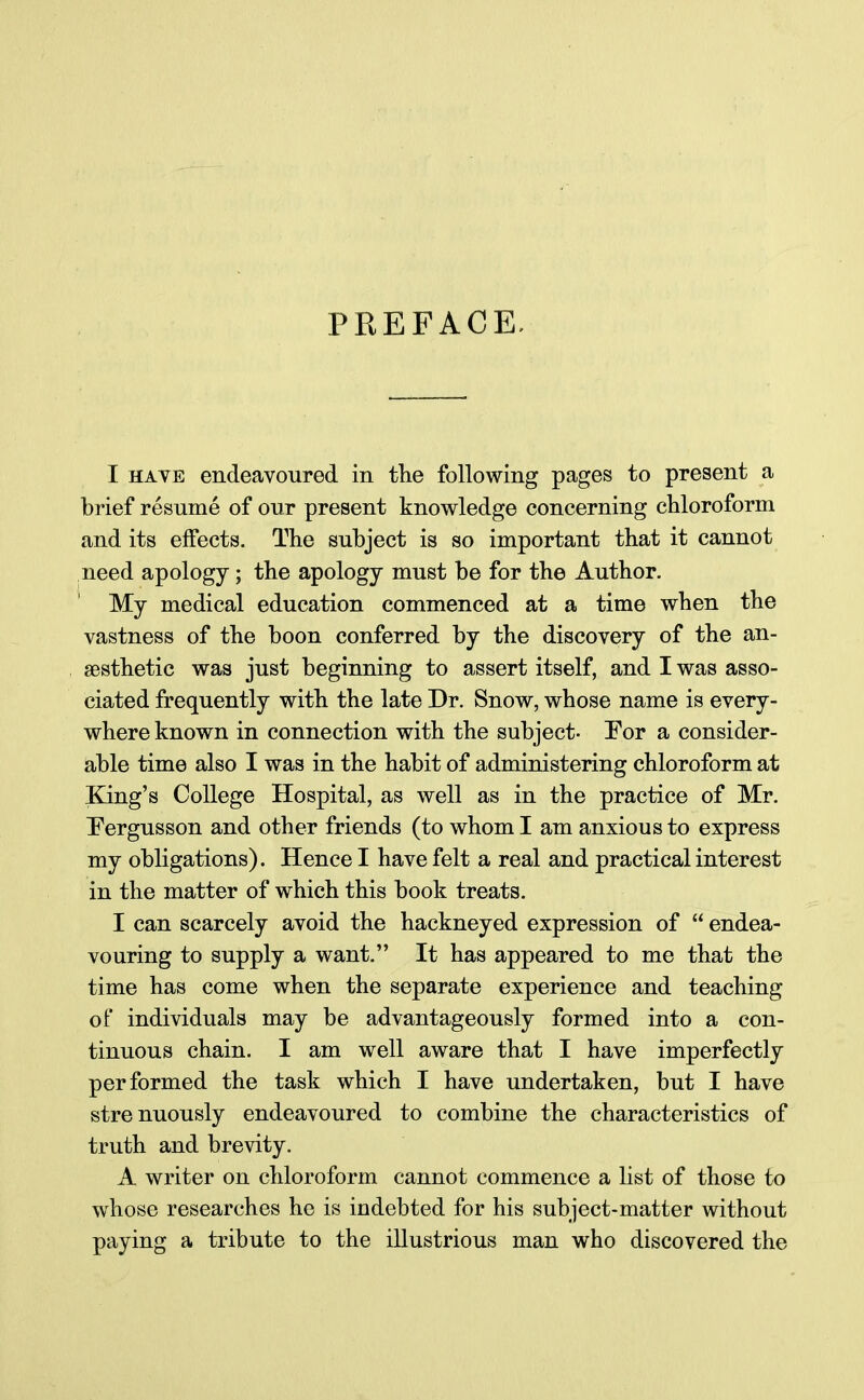 PREFACE. I have endeavoured in the following pages to present a brief resume of our present knowledge concerning chloroform and its effects. The subject is so important that it cannot need apology; the apology must be for the Author. My medical education commenced at a time when the vastness of the boon conferred by the discovery of the an- aesthetic was just beginning to assert itself, and I was asso- ciated frequently with the late Dr. Snow, whose name is every- where known in connection with the subject- Tor a consider- able time also I was in the habit of administering chloroform at King's College Hospital, as well as in the practice of Mr. Fergusson and other friends (to whom I am anxious to express my obligations). Hence I have felt a real and practical interest in the matter of which this book treats. I can scarcely avoid the hackneyed expression of  endea- vouring to supply a want. It has appeared to me that the time has come when the separate experience and teaching of individuals may be advantageously formed into a con- tinuous chain. I am well aware that I have imperfectly performed the task which I have undertaken, but I have strenuously endeavoured to combine the characteristics of truth and brevity. A writer on chloroform cannot commence a list of those to whose researches he is indebted for his subject-matter without paying a tribute to the illustrious man who discovered the