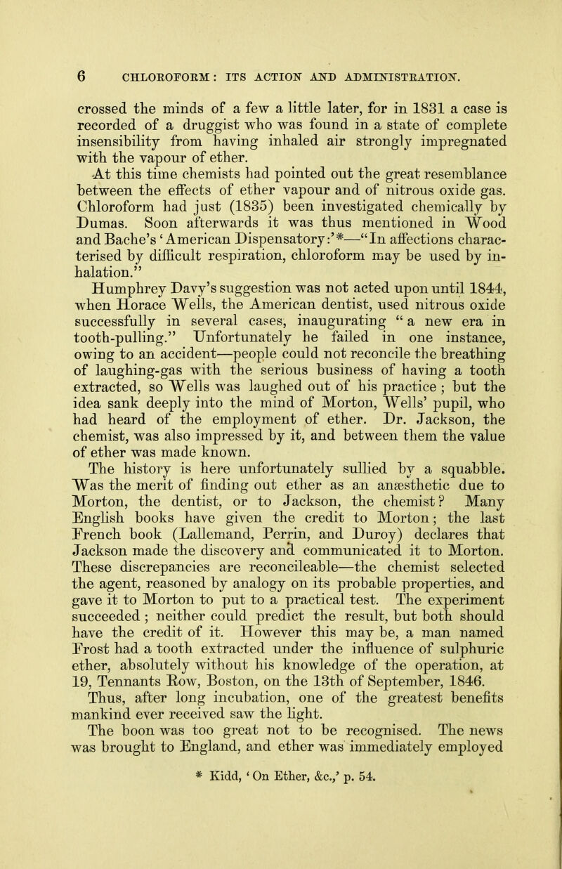 crossed the minds of a few a little later, for in 1831 a case is recorded of a druggist who was found in a state of complete insensibility from having inhaled air strongly impregnated with the vapour of ether. •At this time chemists had pointed out the great resemblance between the effects of ether vapour and of nitrous oxide gas. Chloroform had just (1835) been investigated chemically by Dumas. Soon afterwards it was thus mentioned in Wood and Bache's' American Dispensatory:'*—In affections charac- terised by difficult respiration, chloroform may be used by in- halation. Humphrey Davy's suggestion was not acted upon until 1844, when Horace Wells, the American dentist, used nitrous oxide successfully in several cases, inaugurating  a new era in tooth-pulling. Unfortunately he failed in one instance, owing to an accident—people could not reconcile the breathing of laughing-gas with the serious business of having a tooth extracted, so Wells was laughed out of his practice ; but the idea sank deeply into the mind of Morton, Wells' pupil, who had heard of the employment of ether. Dr. Jackson, the chemist, was also impressed by it, and between them the value of ether was made known. The history is here unfortunately sullied by a squabble. Was the merit of finding out ether as an anaesthetic due to Morton, the dentist, or to Jackson, the chemist? Many English books have given the credit to Morton; the last Erench book (Lallemand, Perrin, and Duroy) declares that Jackson made the discovery ancl communicated it to Morton. These discrepancies are reconcileable—the chemist selected the agent, reasoned by analogy on its probable properties, and gave it to Morton to put to a practical test. The experiment succeeded ; neither could predict the result, but both should have the credit of it. However this may be, a man named Frost had a tooth extracted under the influence of sulphuric ether, absolutely without his knowledge of the operation, at 19, Tennants Row, Boston, on the 13th of September, 1846. Thus, after long incubation, one of the greatest benefits mankind ever received saw the light. The boon was too great not to be recognised. The news was brought to England, and ether was immediately employed * Kidd, ' On Ether, &c./ p. 54