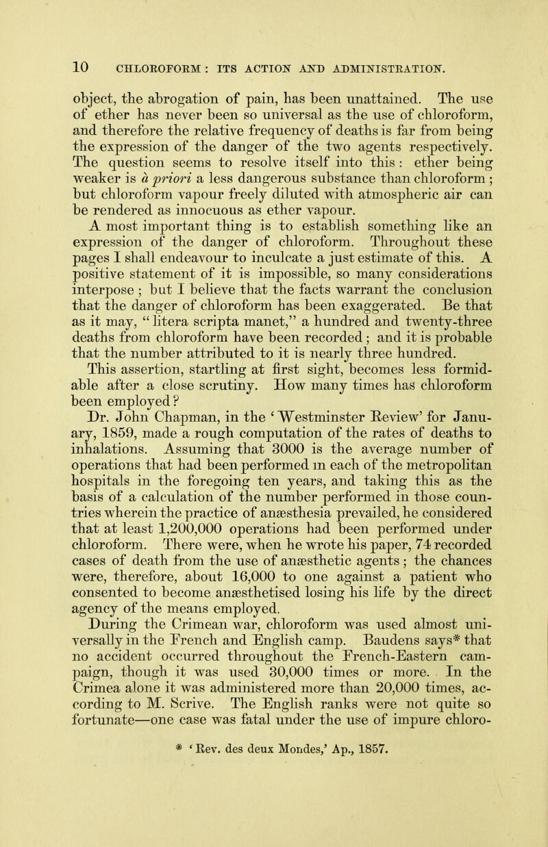 object, the abrogation of pain, has been unattained. The use of ether has never been so universal as the use of chloroform, and therefore the relative frequency of deaths is far from being the expression of the danger of the two agents respectively. The question seems to resolve itself into this: ether being weaker is a priori a less dangerous substance than chloroform ; but chloroform vapour freely diluted with atmospheric air can be rendered as innocuous as ether vapour. A most important thing is to establish something like an expression of the danger of chloroform. Throughout these pages I shall endeavour to inculcate a just estimate of this. A positive statement of it is impossible, so many considerations interpose ; but I believe that the facts warrant the conclusion that the danger of chloroform has been exaggerated. Be that as it may, litera scripta manet, a hundred and twenty-three deaths from chloroform have been recorded; and it is probable that the number attributed to it is nearly three hundred. This assertion, startling at first sight, becomes less formid- able after a close scrutiny. How many times has chloroform been employed ? Dr. John Chapman, in the ' Westminster Review' for Janu- ary, 1859, made a rough computation of the rates of deaths to inhalations. Assuming that 3000 is the average number of operations that had been performed m each of the metropolitan hospitals in the foregoing ten years, and taking this as the basis of a calculation of the number performed in those coun- tries wherein the practice of anaesthesia prevailed, he considered that at least 1,200,000 operations had been performed under chloroform. There were, when he wrote his paper, 74 recorded cases of death from the use of anaesthetic agents; the chances were, therefore, about 16,000 to one against a patient who consented to become anaesthetised losing his life by the direct agency of the means employed. During the Crimean war, chloroform was used almost uni- versally in the French and English camp. Baudens says* that no accident occurred throughout the French-Eastern cam- paign, though it was used 30,000 times or more. In the Crimea alone it was administered more than 20,000 times, ac- cording to M. Scrive. The English ranks were not quite so fortunate—one case was fatal under the use of impure chloro- * ' Rev. des deux Mondes,' Ap., 1857.