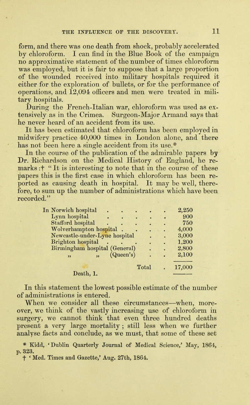 form, and there was one death from shock, probably accelerated by chloroform. I can find in the Blue Book of the campaign no approximative statement of the number of times chloroform was employed, but it is fair to suppose that a large proportion of the wounded received into military hospitals required it either for the exploration of bullets, or for the performance of operations, and 12,094 officers and men were treated in mili- tary hospitals. During the French-Italian war, chloroform was used as ex- tensively as in the Crimea. Surgeon-Major Armand says that he never heard of an accident from its use. It has been estimated that chloroform has been employed in midwifery practice 40,000 times in London alone, and there has not been here a single accident from its use.* In the course of the publication of the admirable papers by Dr. E/ichardson on the Medical History of England, he re- marks :f It is interesting to note that in the course of these papers this is the first case in which chloroform has been re- ported as causing death in hospital. It may be well, there- fore, to sum up the number of administrations which have been recorded. In Norwich hospital 2,250 Lynn hospital 900 Stafford hospital 750 Wolverhampton hospital . . . 4,000 Newcastle-under-Lyne hospital . . 3,000 Brighton hospital 1,200 Birmingham hospital (General) . . 2,800 (Queen's) . . 2,100 Total . 17,000 Death, 1. In this statement the lowest possible estimate of the number of administrations is entered. When we consider all these circumstances—when, more- over, we think of the vastly increasing use of chloroform in surgery, we cannot think that even three hundred deaths present a very large mortality; still less when we further analyse facts and conclude, as we must, that some of these set * Kidd, 'Dublin Quarterly Journal of Medical Science/ May, 1864, p. 323. f < Med. Times and Gazette/ Aug. 27th, 1864.