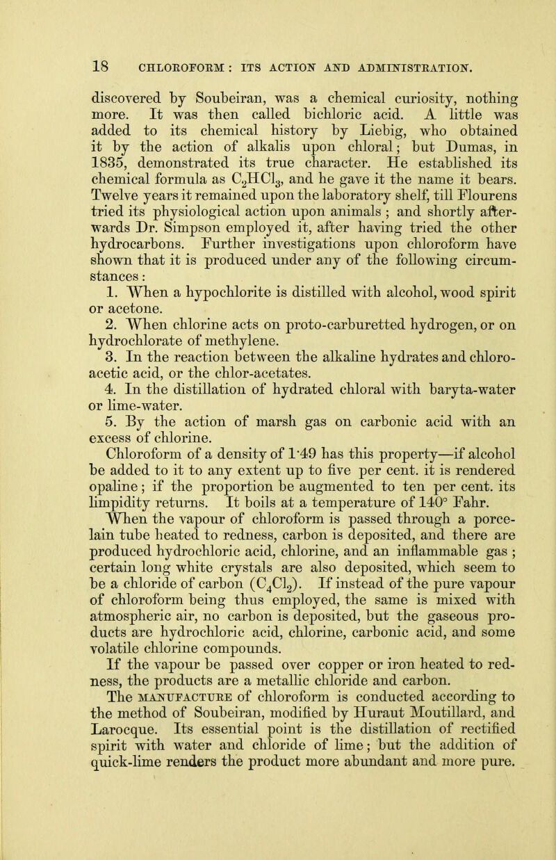 discovered by Soubeiran, was a chemical curiosity, nothing more. It was then called bichloric acid. A little was added to its chemical history by Liebig, who obtained it by the action of alkalis npon chloral; but Dumas, in 1835, demonstrated its true character. He established its chemical formula as C2HC13, and he gave it the name it bears. Twelve years it remained upon the laboratory shelf, till Flourens tried its physiological action upon animals ; and shortly after- wards Dr. Simpson employed it, after having tried the other hydrocarbons. Further investigations upon chloroform have shown that it is produced under any of the following circum- stances : 1. When a hypochlorite is distilled with alcohol, wood spirit or acetone. 2. When chlorine acts on proto-carburetted hydrogen, or on hydrochlorate of methylene. 3. In the reaction between the alkaline hydrates and chloro- acetic acid, or the chlor-acetates. 4. In the distillation of hydrated chloral with baryta-water or lime-water. 5. By the action of marsh gas on carbonic acid with an excess of chlorine. Chloroform of a density of 1'49 has this property—if alcohol be added to it to any extent up to five per cent, it is rendered opaline; if the proportion be augmented to ten per cent, its limpidity returns. It boils at a temperature of 140° Fahr. When the vapour of chloroform is passed through a porce- lain tube heated to redness, carbon is deposited, and there are produced hydrochloric acid, chlorine, and an inflammable gas ; certain long white crystals are also deposited, which seem to be a chloride of carbon (C4C12). If instead of the pure vapour of chloroform being thus employed, the same is mixed with atmospheric air, no carbon is deposited, but the gaseous pro- ducts are hydrochloric acid, chlorine, carbonic acid, and some volatile chlorine compounds. If the vapour be passed over copper or iron heated to red- ness, the products are a metallic chloride and carbon. The manufacture of chloroform is conducted according to the method of Soubeiran, modified by Huraut Moutillard, and Larocque. Its essential point is the distillation of rectified spirit with water and chloride of lime; but the addition of quick-lime renders the product more abundant and more pure.