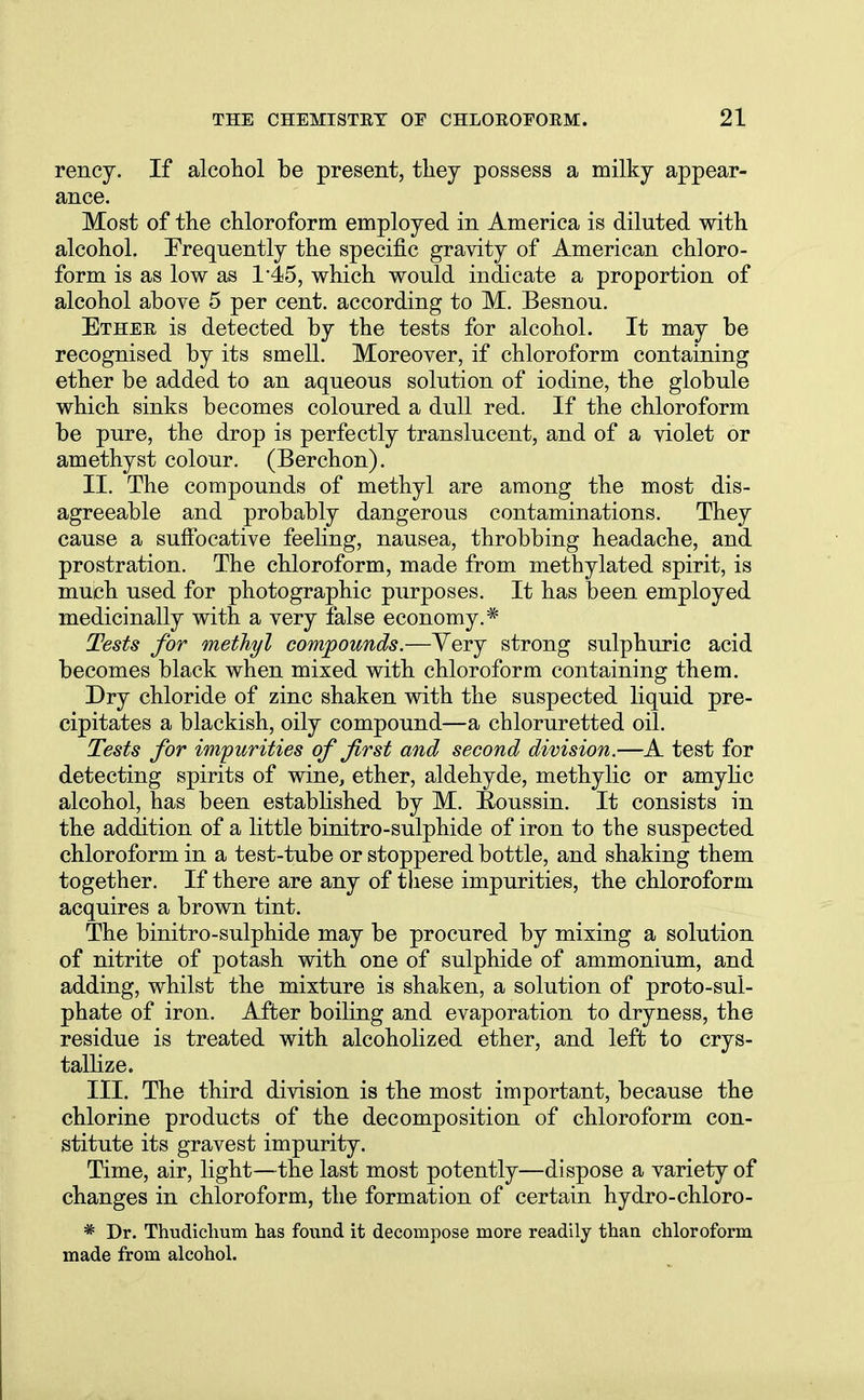 rency. If alcohol be present, they possess a milky appear- ance. Most of the chloroform employed in America is diluted with alcohol. Frequently the specific gravity of American chloro- form is as low as 145, which would indicate a proportion of alcohol above 5 per cent, according to M. Besnou. Ether is detected by the tests for alcohol. It may be recognised by its smell. Moreover, if chloroform containing ether be added to an aqueous solution of iodine, the globule which sinks becomes coloured a dull red. If the chloroform be pure, the drop is perfectly translucent, and of a violet or amethyst colour. (Berchon). II. The compounds of methyl are among the most dis- agreeable and probably dangerous contaminations. They cause a suffocative feeling, nausea, throbbing headache, and prostration. The chloroform, made from methylated spirit, is much used for photographic purposes. It has been employed medicinally with a very false economy.* Tests for methyl compounds.—Very strong sulphuric acid becomes black when mixed with chloroform containing them. Dry chloride of zinc shaken with the suspected liquid pre- cipitates a blackish, oily compound—a chloruretted oil. Tests for impurities of first and second division.—A test for detecting spirits of wine, ether, aldehyde, methylic or amylic alcohol, has been established by M. Roussin. It consists in the addition of a little binitro-sulphide of iron to the suspected chloroform in a test-tube or stoppered bottle, and shaking them together. If there are any of these impurities, the chloroform acquires a brown tint. The binitro-sulphide may be procured by mixing a solution of nitrite of potash with one of sulphide of ammonium, and adding, whilst the mixture is shaken, a solution of proto-sul- phate of iron. After boiling and evaporation to dryness, the residue is treated with alcoholized ether, and left to crys- tallize. III. The third division is the most important, because the chlorine products of the decomposition of chloroform con- stitute its gravest impurity. Time, air, light—the last most potently—dispose a variety of changes in chloroform, the formation of certain hydro-chloro- * Dr. Thudichum has found it decompose more readily than chloroform made from alcohol.