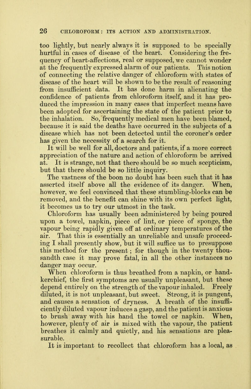 too lightly, but nearly always it is supposed to be specially hurtful in cases of disease of the heart. Considering the fre- quency of heart-affections, real or supposed, we cannot wonder at the frequently expressed alarm of our patients. This notion of connecting the relative danger of chloroform with states of disease of the heart will be shown to be the result of reasoning from insufficient data. It has done harm in alienating the confidence of patients from chloroform itself, and it has pro- duced the impression in many cases that imperfect means have been adopted for ascertaining the state of the patient prior to the inhalation. So, frequently medical men have been blamed, because it is said the deaths have occurred in the subjects of a disease which has not been detected until the coroner's order has given the necessity of a search for it. It will be well for all, doctors and patients, if a more correct appreciation of the nature and action of chloroform be arrived at. It is strange, not that there should be so much scepticism, but that there should be so little inquiry. The vastness of the boon no doubt has been such that it has asserted itself above all the evidence of its danger. When, however, we feel convinced that these stumbling-blocks can be removed, and the benefit can shine with its own perfect light, it becomes us to try our utmost in the task. Chloroform has usually been administered by being poured upon a towel, napkin, piece of lint, or piece of sponge, the vapour being rapidly given off at ordinary temperatures of the air. That this is essentially an unreliable and unsafe proceed- ing I shall presently show, but it will suffice us to presuppose this method for the present; for though in the twenty thou- sandth case it may prove fatal, in all the other instances no danger may occur. When chloroform is thus breathed from a napkin, or hand- kerchief, the first symptoms are usually unpleasant, but these depend entirely on the strength of the vapour inhaled. Freely diluted, it is not unpleasant, but sweet. Strong, it is pungent, and causes a sensation of dryness. A breath of the insuffi- ciently diluted vapour induces a gasp, and the patient is anxious to brush away with his hand the towel or napkin. When, however, plenty of air is mixed with the vapour, the patient breathes it calmly and quietly, and his sensations are plea- surable. It is important to recollect that chloroform has a local, as