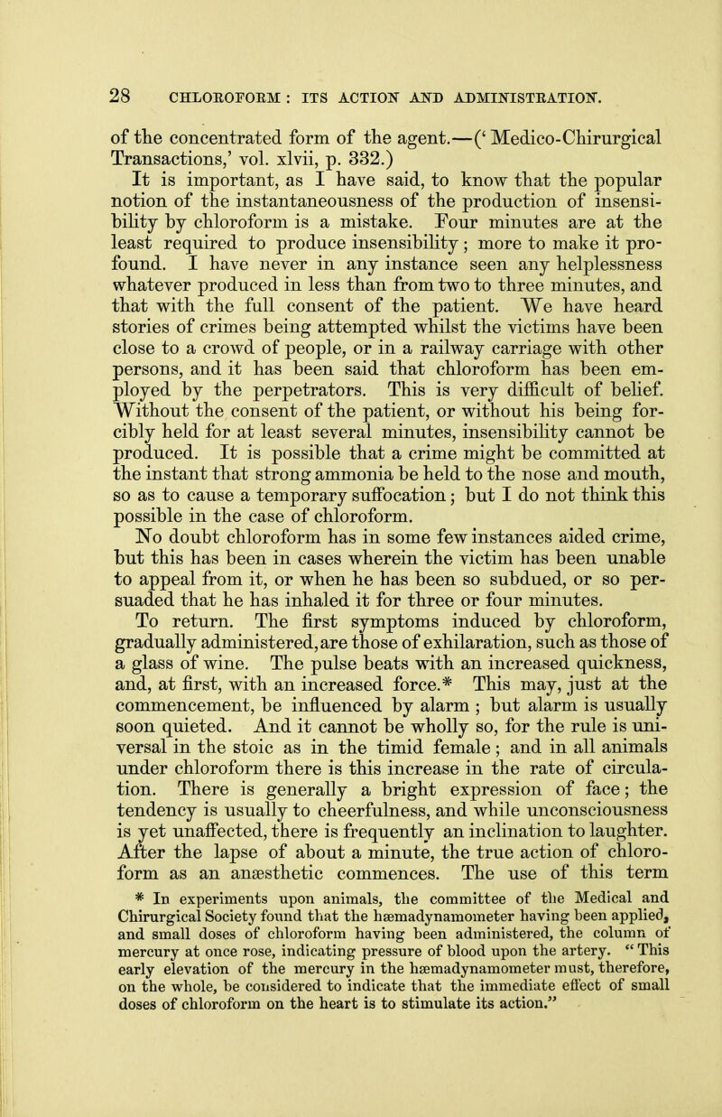 of the concentrated form of the agent.—(' Medico-Chirurgical Transactions,' vol. xlvii, p. 332.) It is important, as I have said, to know that the popular notion of the instantaneousness of the production of insensi- bility by chloroform is a mistake. Tour minutes are at the least required to produce insensibility; more to make it pro- found. I have never in any instance seen any helplessness whatever produced in less than from two to three minutes, and that with the full consent of the patient. We have heard stories of crimes being attempted whilst the victims have been close to a crowd of people, or in a railway carriage with other persons, and it has been said that chloroform has been em- ployed by the perpetrators. This is very difficult of belief. Without the consent of the patient, or without his being for- cibly held for at least several minutes, insensibility cannot be produced. It is possible that a crime might be committed at the instant that strong ammonia be held to the nose and mouth, so as to cause a temporary suffocation; but I do not think this possible in the case of chloroform. No doubt chloroform has in some few instances aided crime, but this has been in cases wherein the victim has been unable to appeal from it, or when he has been so subdued, or so per- suaded that he has inhaled it for three or four minutes. To return. The first symptoms induced by chloroform, gradually administered, are those of exhilaration, such as those of a glass of wine. The pulse beats with an increased quickness, and, at first, with an increased force.* This may, just at the commencement, be influenced by alarm ; but alarm is usually soon quieted. And it cannot be wholly so, for the rule is uni- versal in the stoic as in the timid female; and in all animals under chloroform there is this increase in the rate of circula- tion. There is generally a bright expression of face; the tendency is usually to cheerfulness, and while unconsciousness is yet unaffected, there is frequently an inclination to laughter. After the lapse of about a minute, the true action of chloro- form as an anaesthetic commences. The use of this term * In experiments upon animals, the committee of the Medical and Chirurgical Society found that the hsemadynamometer having been applied, and small doses of chloroform having been administered, the column of mercury at once rose, indicating pressure of blood upon the artery.  This early elevation of the mercury in the hsemadynamometer must, therefore, on the whole, be considered to indicate that the immediate effect of small doses of chloroform on the heart is to stimulate its action.