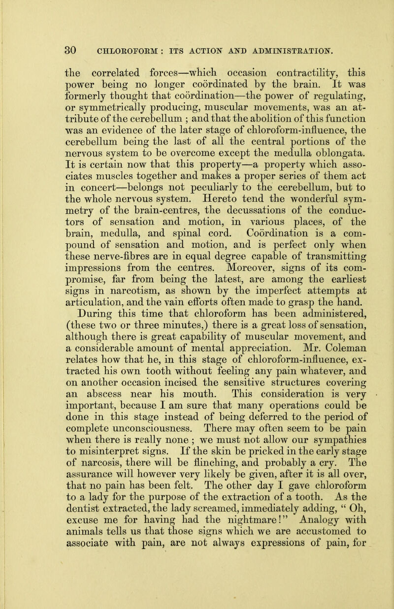 the correlated forces—which occasion contractility, this power being no longer coordinated by the brain. It was formerly thought that coordination—the power of regulating, or symmetrically producing, muscular movements, was an at- tribute of the cerebellum ; and that the abolition of this function was an evidence of the later stage of chloroform-influence, the cerebellum being the last of all the central portions of the nervous system to be overcome except the medulla oblongata. It is certain now that this property—a property which asso- ciates muscles together and makes a proper series of them act in concert—belongs not peculiarly to the cerebellum, but to the whole nervous system. Hereto tend the wonderful sym- metry of the brain-centres, the decussations of the conduc- tors of sensation and motion, in various places, of the brain, medulla, and spinal cord. Coordination is a com- pound of sensation and motion, and is perfect only when these nerve-fibres are in equal degree capable of transmitting impressions from the centres. Moreover, signs of its com- promise, far from being the latest, are among the earliest signs in narcotism, as shown by the imperfect attempts at articulation, and the vain efforts often made to grasp the hand. During this time that chloroform has been administered, (these two or three minutes,) there is a great loss of sensation, although there is great capability of muscular movement, and a considerable amount of mental appreciation. Mr. Coleman relates how that he, in this stage of chloroform-influence, ex- tracted his own tooth without feeling any pain whatever, and on another occasion incised the sensitive structures covering an abscess near his mouth. This consideration is very important, because I am sure that many operations could be done in this stage instead of being deferred to the period of complete unconsciousness. There may often seem to be pain when there is really none ; we must not allow our sympathies to misinterpret signs. If the skin be pricked in the early stage of narcosis, there will be flinching, and probably a cry. The assurance will however very likely be given, after it is all over, that no pain has been felt. The other day I gave chloroform to a lady for the purpose of the extraction of a tooth. As the dentist extracted, the lady screamed, immediately adding,  Oh, excuse me for having had the nightmare! Analogy with animals tells us that those signs which we are accustomed to associate with pain, are not always expressions of pain, for