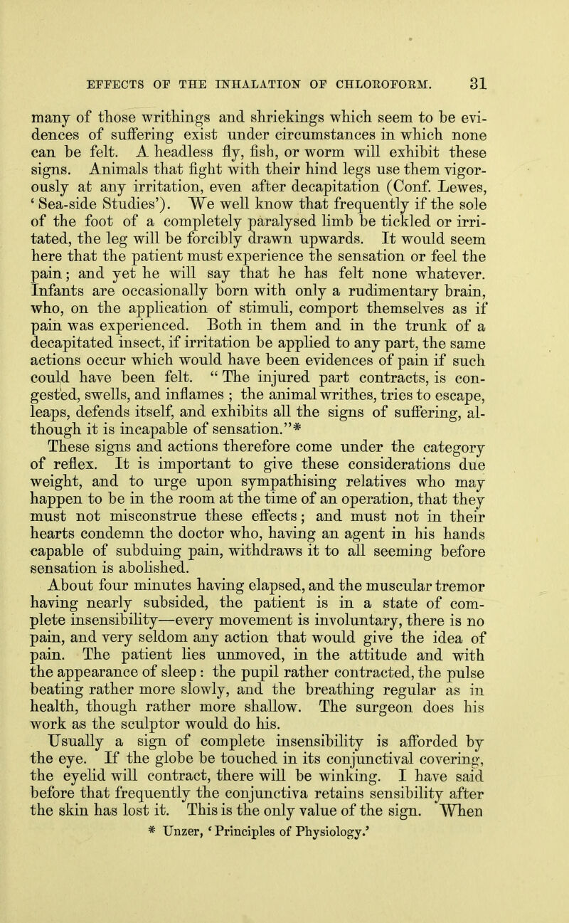 many of those writhings and shriekings which seem to be evi- dences of suffering exist under circumstances in which none can be felt. A headless fly, fish, or worm will exhibit these signs. Animals that fight with their hind legs use them vigor- ously at any irritation, even after decapitation (Conf. Lewes, ' Sea-side Studies'). We well know that frequently if the sole of the foot of a completely paralysed limb be tickled or irri- tated, the leg will be forcibly drawn upwards. It would seem here that the patient must experience the sensation or feel the pain; and yet he will say that he has felt none whatever. Infants are occasionally born with only a rudimentary brain, who, on the application of stimuli, comport themselves as if pain was experienced. Both in them and in the trunk of a decapitated insect, if irritation be applied to any part, the same actions occur which would have been evidences of pain if such could have been felt. The injured part contracts, is con- gested, swells, and inflames ; the animal writhes, tries to escape, leaps, defends itself, and exhibits all the signs of suffering, al- though it is incapable of sensation.* These signs and actions therefore come under the category of reflex. It is important to give these considerations due weight, and to urge upon sympathising relatives who may happen to be in the room at the time of an operation, that they must not misconstrue these effects; and must not in their hearts condemn the doctor who, having an agent in his hands capable of subduing pain, withdraws it to all seeming before sensation is abolished. About four minutes having elapsed, and the muscular tremor having nearly subsided, the patient is in a state of com- plete insensibility—every movement is involuntary, there is no pain, and very seldom any action that would give the idea of pain. The patient lies unmoved, in the attitude and with the appearance of sleep: the pupil rather contracted, the pulse beating rather more slowly, and the breathing regular as in health, though rather more shallow. The surgeon does his work as the sculptor would do his. Usually a sign of complete insensibility is afforded by the eye. If the globe be touched in its conjunctival covering, the eyelid will contract, there will be winking. I have said before that frequently the conjunctiva retains sensibility after the skin has lost it. This is the only value of the sign. Wheu * Unzer, ' Principles of Physiology.'