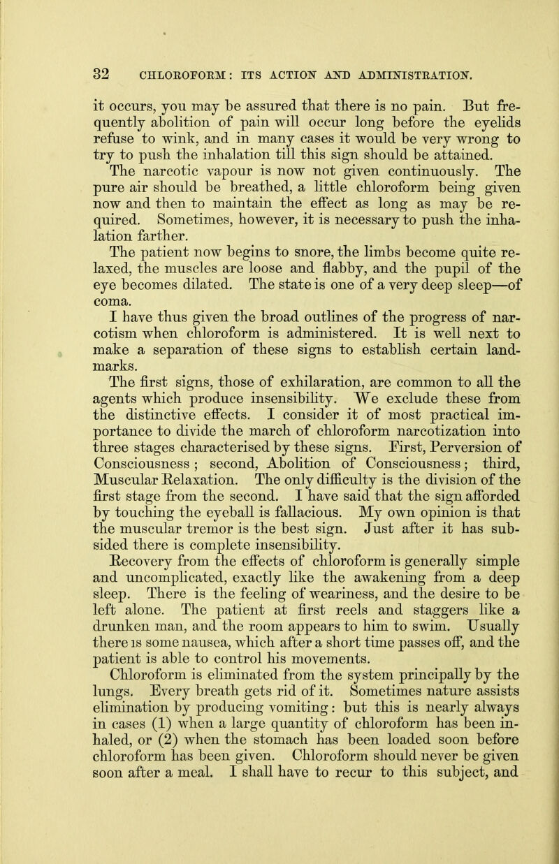 it occurs, you may be assured that there is no pain. But fre- quently abolition of pain will occur long before the eyelids refuse to wink, and in many cases it would be very wrong to try to push the inhalation till this sign should be attained. The narcotic vapour is now not given continuously. The pure air should be breathed, a little chloroform being given now and then to maintain the effect as long as may be re- quired. Sometimes, however, it is necessary to push the inha- lation farther. The patient now begins to snore, the limbs become quite re- laxed, the muscles are loose and flabby, and the pupil of the eye becomes dilated. The state is one of a very deep sleep—of coma. I have thus given the broad outlines of the progress of nar- cotism when chloroform is administered. It is well next to make a separation of these signs to establish certain land- marks. The first signs, those of exhilaration, are common to all the agents which produce insensibility. We exclude these from the distinctive effects. I consider it of most practical im- portance to divide the march of chloroform narcotization into three stages characterised by these signs. First, Perversion of Consciousness ; second, Abolition of Consciousness; third, Muscular Relaxation. The only difficulty is the division of the first stage from the second. I have said that the sign afforded by touching the eyeball is fallacious. My own opinion is that the muscular tremor is the best sign. Just after it has sub- sided there is complete insensibility. Recovery from the effects of chloroform is generally simple and uncomplicated, exactly like the awakening from a deep sleep. There is the feeling of weariness, and the desire to be left alone. The patient at first reels and staggers like a drunken man, and the room appears to him to swim. Usually there is some nausea, which after a short time passes off, and the patient is able to control his movements. Chloroform is eliminated from the system principally by the lungs. Every breath gets rid of it. Sometimes nature assists elimination by producing vomiting: but this is nearly always in cases (1) when a large quantity of chloroform has been in- haled, or (2) when the stomach has been loaded soon before chloroform has been given. Chloroform should never be given soon after a meal. I shall have to recur to this subject, and