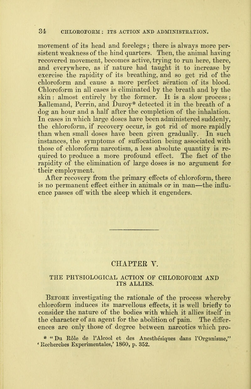 movement of its head and forelegs ; there is always more per- sistent weakness of the hind quarters. Then, the animal having recovered movement, becomes active, trying to run here, there, and everywhere, as if nature had taught it to increase by exercise the rapidity of its breathing, and so get rid of the chloroform and cause a more perfect aeration of its blood. Chloroform in all cases is eliminated by the breath and by the skin: almost entirely by the former. It is a slow process; Lallemand, Perrin, and Duroy* detected it in the breath of a dog an hour and a half after the completion of the inhalation. In cases in which large doses have been administered suddenly, the chloroform, if recovery occur, is got rid of more rapidly than when small doses have been given gradually. In such instances, the symptoms of suffocation being associated with those of chloroform narcotism, a less absolute quantity is re- quired to produce a more profound effect. The fact of the rapidity of the elimination of large doses is no argument for their employment. After recovery from the primary effects of chloroform, there is no permanent effect either in animals or in man—the influ- ence passes off with the sleep which it engenders. CHAPTEK V. THE PHYSIOLOGICAL ACTION OF CHLOROFORM AND ITS ALLIES. Befoee investigating the rationale of the process whereby chloroform induces its marvellous effects, it is well briefly to consider the nature of the bodies with which it allies itself in the character of an agent for the abolition of pain. The differ- ences are only those of degree between narcotics which pro- *  Du Role de FAlcool et des Anesthesiques dans 1'Organisnie, ' Recherches Experimentales,' 1860, p. 352.