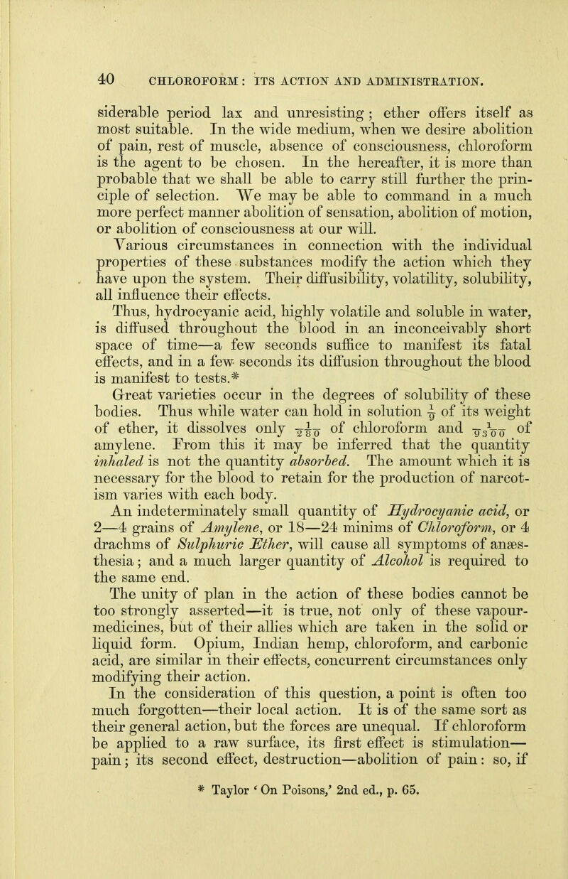 siderable period lax and unresisting ; ether offers itself as most suitable. In the wide medium, when we desire abolition of pain, rest of muscle, absence of consciousness, chloroform is the agent to be chosen. In the hereafter, it is more than probable that we shall be able to carry still further the prin- ciple of selection. We may be able to command in a much more perfect manner abolition of sensation, abolition of motion, or abolition of consciousness at our will. Various circumstances in connection with the individual properties of these substances modify the action which they have upon the system. Their diffusibility, volatility, solubility, all influence their effects. Thus, hydrocyanic acid, highly volatile and soluble in water, is diffused throughout the blood in an inconceivably short space of time—a few seconds suffice to manifest its fatal effects, and in a few seconds its diffusion throughout the blood is manifest to tests.* Great varieties occur in the degrees of solubility of these bodies. Thus while water can hold in solution -g of its weight of ether, it dissolves only of chloroform and -g/oo of amylene. From this it may be inferred that the quantity inhaled is not the quantity absorbed. The amount which it is necessary for the blood to retain for the production of narcot- ism varies with each body. An indeterminately small quantity of Hydrocyanic acid, or 2—4 grains of Amylene, or 18—24 minims of Chloroform, or 4 drachms of Sulphuric Ether, will cause all symptoms of anaes- thesia ; and a much larger quantity of Alcohol is required to the same end. The unity of plan in the action of these bodies cannot be too strongly asserted—it is true, not only of these vapour- medicines, but of their allies which are taken in the solid or liquid form. Opium, Indian hemp, chloroform, and carbonic acid, are similar in their effects, concurrent circumstances only modifying their action. In the consideration of this question, a point is often too much forgotten—their local action. It is of the same sort as their general action, but the forces are unequal. If chloroform be applied to a raw surface, its first effect is stimulation— pain; its second effect, destruction—abolition of pain: so, if * Taylor ' On Poisons/ 2nd ed., p. 65.