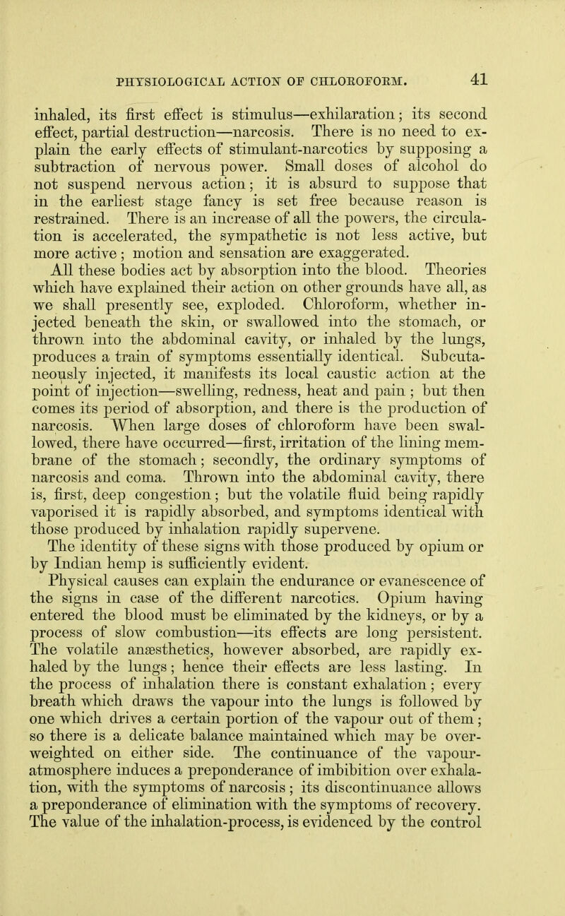 inhaled, its first effect is stimulus—exhilaration; its second effect, partial destruction—narcosis. There is no need to ex- plain the early effects of stimulant-narcotics by supposing a subtraction of nervous power. Small doses of alcohol do not suspend nervous action; it is absurd to suppose that in the earliest stage fancy is set free because reason is restrained. There is an increase of all the powers, the circula- tion is accelerated, the sympathetic is not less active, but more active; motion and sensation are exaggerated. All these bodies act by absorption into the blood. Theories which have explained their action on other grounds have all, as we shall presently see, exploded. Chloroform, whether in- jected beneath the skin, or swallowed into the stomach, or thrown into the abdominal cavity, or inhaled by the lungs, produces a train of symptoms essentially identical. Subcuta- neously injected, it manifests its local caustic action at the point of injection—swelling, redness, heat and pain ; but then comes its period of absorption, and there is the production of narcosis. When large doses of chloroform have been swal- lowed, there have occurred—first, irritation of the lining mem- brane of the stomach; secondly, the ordinary symptoms of narcosis and coma. Thrown into the abdominal cavity, there is, first, deep congestion; but the volatile fluid being rapidly vaporised it is rapidly absorbed, and symptoms identical with those produced by inhalation rapidly supervene. The identity of these signs with those produced by opium or by Indian hemp is sufficiently evident. Physical causes can explain the endurance or evanescence of the signs in case of the different narcotics. Opium having entered the blood must be eliminated by the kidneys, or by a process of slow combustion—its effects are long persistent. The volatile anaesthetics, however absorbed, are rapidly ex- haled by the lungs; hence their effects are less lasting. In the process of inhalation there is constant exhalation; every breath which draws the vapour into the lungs is followed by one which drives a certain portion of the vapour out of them; so there is a delicate balance maintained which may be over- weighted on either side. The continuance of the vapour- atmosphere induces a preponderance of imbibition over exhala- tion, with the symptoms of narcosis ; its discontinuance allows a preponderance of elimination with the symptoms of recovery. The value of the inhalation-process, is evidenced by the control