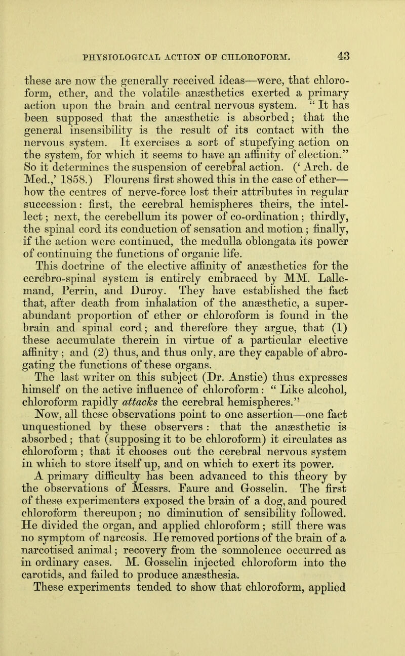 these are now the generally received ideas—were, that chloro- form, ether, and the volatile anaesthetics exerted a primary- action upon the brain and central nervous system.  It has been supposed that the anaesthetic is absorbed; that the general insensibility is the result of its contact with the nervous system. It exercises a sort of stupefying action on the system, for which it seems to have an affinity of election. So it determines the suspension of cerebral action. (' Arch, de Med.,' 1858.) Mourens first showed this in the case of ether— how the centres of nerve-force lost their attributes in regular succession: first, the cerebral hemispheres theirs, the intel- lect ; next, the cerebellum its power of co-ordination; thirdly, the spinal cord its conduction of sensation and motion; finally, if the action were continued, the medulla oblongata its power of continuing the functions of organic life. This doctrine of the elective affinity of anaesthetics for the cerelbro-spinal system is entirely embraced by MM. Lalle- mand, Perrin, and Duroy. They have established the fact that, after death from inhalation of the anaesthetic, a super- abundant proportion of ether or chloroform is found in the brain and spinal cord; and therefore they argue, that (1) these accumulate therein in virtue of a particular elective affinity ; and (2) thus, and thus only, are they capable of abro- gating the functions of these organs. The last writer on this subject (Dr. Anstie) thus expresses himself on the active influence of chloroform:  Like alcohol, chloroform rapidly attacks the cerebral hemispheres.'' Now, all these observations point to one assertion—one fact unquestioned by these observers : that the anaesthetic is absorbed; that (supposing it to be chloroform) it circulates as chloroform; that it chooses out the cerebral nervous system in which to store itself up, and on which to exert its power. A primary difficulty has been advanced to this theory by the observations of Messrs. Faure and Grosselin. The first of these experimenters exposed the brain of a dog, and poured chloroform thereupon; no diminution of sensibility followed. He divided the organ, and applied chloroform; still there was no symptom of narcosis. He removed portions of the brain of a narcotised animal; recovery from the somnolence occurred as in ordinary cases. M. Grosselin injected chloroform into the carotids, and failed to produce anaesthesia. These experiments tended to show that chloroform, applied