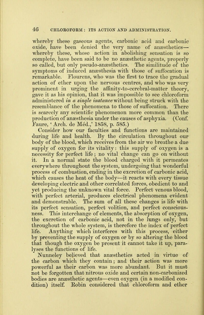 whereby these gaseous agents, carbonic acid and carbonic oxide, have been denied the very name of anaesthetics— whereby these, whose action in abolishing sensation is so complete, have been said to be no anaesthetic agents, properly so called, but only pseudo-anaesthetics. The similitude of the symptoms of induced anaesthesia with those of suffocation is remarkable. Elourens, who was the first to trace the gradual action of ether upon the nervous centres, and who was very prominent in urging the afiinity-to-cerebral-matter theory, gave it as his opinion, that it was impossible to see chloroform administered in a single instance without being struck with the resemblance of the phenomena to those of suffocation. There is scarcely any scientific phenomenon more common than the production of anaesthesia under the causes of asphyxia. (Conf. Faure, < Arch, de Med.,' 1858, p. 585.) Consider how our faculties and functions are maintained during life and health. By the circulation throughout our body of the blood, which receives from the air we breathe a due supply of oxygen for its vitality: this supply of oxygen is a necessity for perfect life; no vital change can go on without it. In a normal state the blood charged with it permeates everywhere throughout the system, undergoing that wonderful process of combustion, ending in the excretion of carbonic acid, which causes the heat of the body—it reacts with every tissue developing electric and other correlated forces, obedient to and yet producing the unknown vital force. Perfect venous blood, with perfect arterial, produces electrical phenomena evident and demonstrable. The sum of all these changes is life with its perfect sensation, perfect volition, and perfect conscious- ness. This interchange of elements, the absorption of oxygen, the excretion of carbonic acid, not in the lungs only, but throughout the whole system, is therefore the index of perfect life. Anything which interferes with this process, either by preventing the supply of oxygen or by so altering the blood that though the oxygen be present it cannot take it up, para- lyses the functions of life. Nunneley believed that anaesthetics acted in virtue of the carbon which they contain; and their action was more powerful as their carbon was more abundant. But it must not be forgotten that nitrous oxide and certain non-carbonized bodies are anaesthetic agents—even oxygen (in a modified con- dition) itself. Bobin considered that chloroform and ether