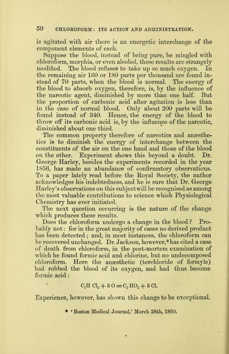 is agitated with air there is an energetic interchange of the component elements of each. Suppose the blood, instead of being pure, be mingled with chloroform, morphia, or even alcohol, these results are strangely modified. The blood refuses to take up so much oxygen. In the remaining air 160 or 180 parts per thousand are found in- stead of 70 parts, when the blood is normal. The energy of the blood to absorb oxygen, therefore, is, by the influence of the narcotic agent, diminished by more than one half. But the proportion of carbonic acid after agitation is less than in the case of normal blood. Only about 200 parts will be found instead of 340. Hence, the energy of the blood to throw off its carbonic acid is, by the influence of the narcotic, diminished about one third. The common property therefore of narcotics and anaesthe- tics is to diminish the energy of interchange between the constituents of the air on the one hand and those of the blood on the other. Experiment shows this beyond a doubt. Dr. Greorge Harley, besides the experiments recorded in the year 1856, has made an abundance of confirmatory observations. To a paper lately read before the Hoyal Society, the author acknowledges his indebtedness, and he is sure that Dr. Greorge Harley's observations on this subject will be recognised as among the most valuable contributions to science which Physiological Chemistry has ever initiated. The next question occurring is the nature of the change which produces these results. Does the chloroform undergo a change in the blood ? Pro- bably not: for in the great majority of cases no derived product has been detected; and, in most instances, the chloroform can be recovered unchanged. Dr. Jackson, however,* has cited a case of death from chloroform, in the post-mortem examination of which he found formic acid and chlorine, but no undecomposed chloroform. Here the anaesthetic (terchloride of formyle) had robbed the blood of its oxygen, and had thus become formic acid: C2H C13 + 30 = C2H03+3C1. Experience, however, has shown this change to be exceptional. * ' Boston Medical Journal/ March 28th, 1860.