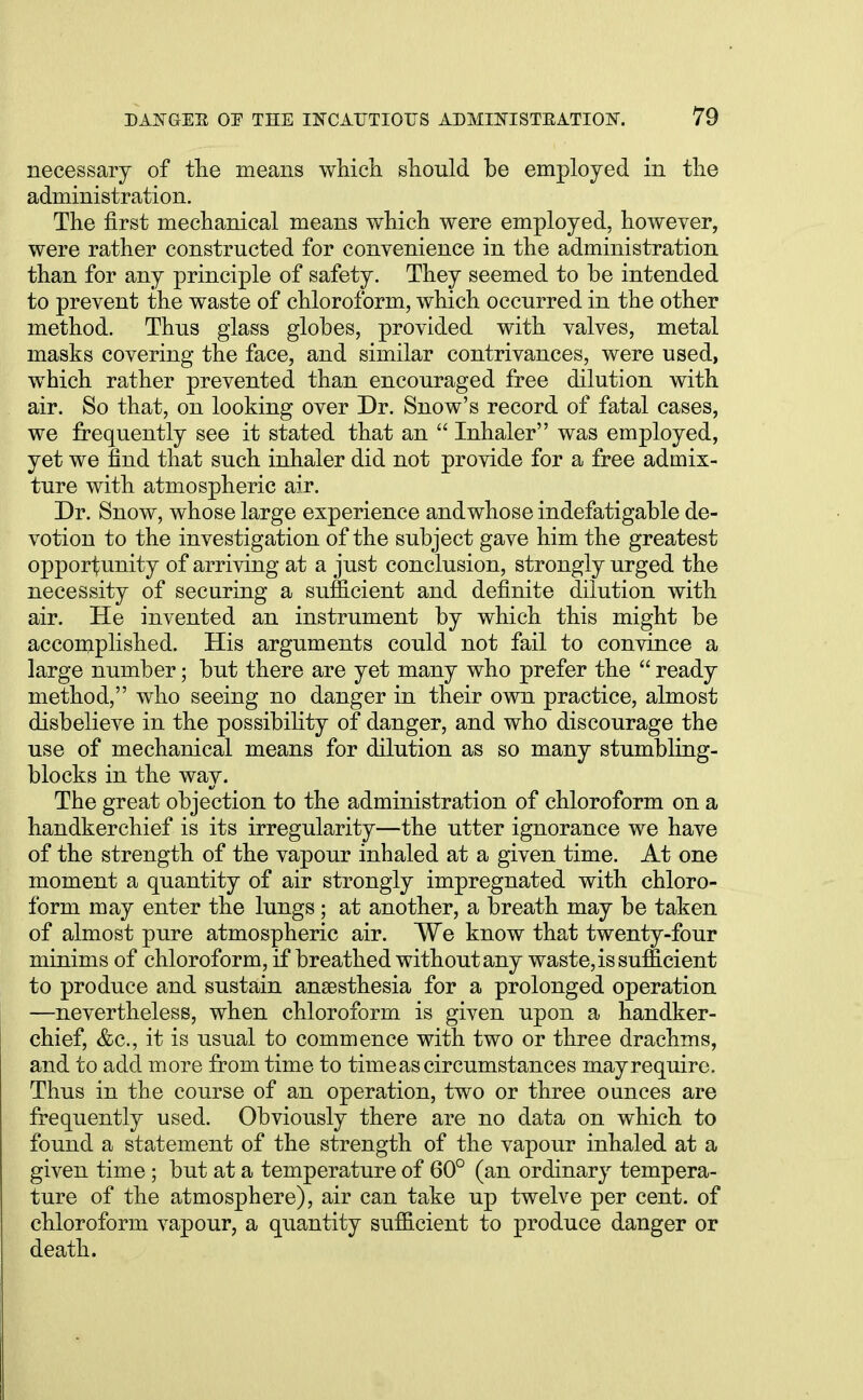 necessary of the means which should be employed in the administration. The first mechanical means which were employed, however, were rather constructed for convenience in the administration than for any principle of safety. They seemed to be intended to prevent the waste of chloroform, which occurred in the other method. Thus glass globes, provided with valves, metal masks covering the face, and similar contrivances, were used, which rather prevented than encouraged free dilution with air. So that, on looking over Dr. Snow's record of fatal cases, we frequently see it stated that an  Inhaler was employed, yet we find that such inhaler did not provide for a free admix- ture with atmospheric air. Dr. Snow, whose large experience and whose indefatigable de- votion to the investigation of the subject gave him the greatest opportunity of arriving at a just conclusion, strongly urged the necessity of securing a sufficient and definite dilution with air. He invented an instrument by which this might be accomplished. His arguments could not fail to convince a large number; but there are yet many who prefer the ready method, who seeing no danger in their own practice, almost disbelieve in the possibility of danger, and who discourage the use of mechanical means for dilution as so many stumbling- blocks in the way. The great objection to the administration of chloroform on a handkerchief is its irregularity—the utter ignorance we have of the strength of the vapour inhaled at a given time. At one moment a quantity of air strongly impregnated with chloro- form may enter the lungs ; at another, a breath may be taken of almost pure atmospheric air. We know that twenty-four minims of chloroform, if breathed without any waste, is sufficient to produce and sustain anaesthesia for a prolonged operation —nevertheless, when chloroform is given upon a handker- chief, &c, it is usual to commence with two or three drachms, and to add more from time to time as circumstances mayrequire. Thus in the course of an operation, two or three ounces are frequently used. Obviously there are no data on which to found a statement of the strength of the vapour inhaled at a given time; but at a temperature of 60° (an ordinary tempera- ture of the atmosphere), air can take up twelve per cent, of chloroform vapour, a quantity sufficient to produce danger or death.