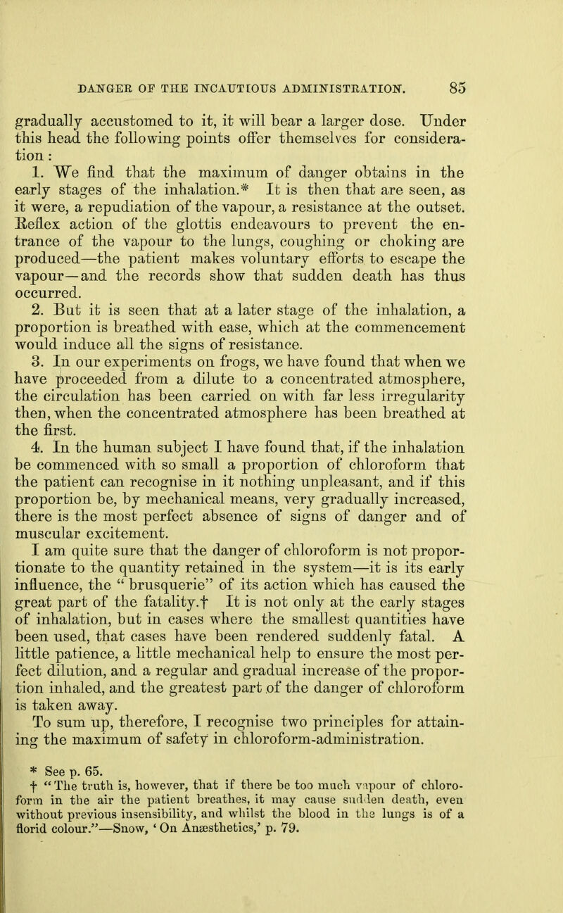 gradually accustomed to it, it will bear a larger dose. Under this head the following points offer themselves for considera- tion : 1. We find that the maximum of danger obtains in the early stages of the inhalation.* It is then that are seen, as it were, a repudiation of the vapour, a resistance at the outset. B-eflex action of the glottis endeavours to prevent the en- trance of the vapour to the lungs, coughing or choking are produced—the patient makes voluntary efforts to escape the vapour—and the records show that sudden death has thus occurred. 2. But it is seen that at a later stage of the inhalation, a proportion is breathed with ease, which at the commencement would induce all the signs of resistance. 3. In our experiments on frogs, we have found that when we have proceeded from a dilute to a concentrated atmosphere, the circulation has been carried on with far less irregularity then, when the concentrated atmosphere has been breathed at the first. 4. In the human subject I have found that, if the inhalation be commenced with so small a proportion of chloroform that the patient can recognise in it nothing unpleasant, and if this proportion be, by mechanical means, very gradually increased, there is the most perfect absence of signs of danger and of muscular excitement. I am quite sure that the danger of chloroform is not propor- tionate to the quantity retained in the system—it is its early influence, the  brusquerie of its action which has caused the great part of the fatality.f It is not only at the early stages of inhalation, but in cases where the smallest quantities have been used, that cases have been rendered suddenly fatal. A little patience, a little mechanical help to ensure the most per- fect dilution, and a regular and gradual increase of the propor- tion inhaled, and the greatest part of the danger of chloroform is taken away. To sum up, therefore, I recognise two principles for attain- ing the maximum of safety in chloroform-administration. * See p. 65. f  The truth is, however, that if there be too much vapour of chloro- form in the air the patient breathes, it may cause sudden death, even without previous insensibility, and whilst the blood in the lungs is of a florid colour.—Snow, ' On Ansesthetics,' p. 79.