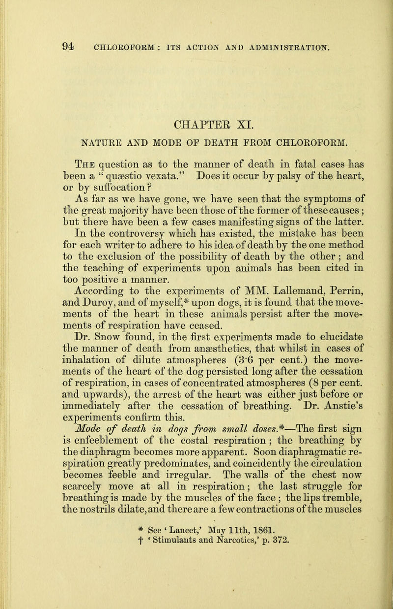 CHAPTER XI. NATURE AND MODE OF DEATH FROM CHLOROFORM. The question as to the manner of death in fatal cases has been a  quaestio vexata. Does it occur by palsy of the heart, or by suffocation? As far as we have gone, we have seen that the symptoms of the great majority have been those of the former of these causes; but there have been a few cases manifesting signs of the latter. In the controversy which has existed, the mistake has been for each writer to adhere to his idea of death by the one method to the exclusion of the possibility of death by the other ; and the teaching of experiments upon animals has been cited in too positive a manner. According to the experiments of MM. Lallemand, Perrin, and Duroy, and of myself,* upon dogs, it is found that the move- ments of the heart in these animals persist after the move- ments of respiration have ceased. Dr. Snow found, in the first experiments made to elucidate the manner of death from anaesthetics, that whilst in cases of inhalation of dilute atmospheres (36 per cent.) the move- ments of the heart of the dog persisted long after the cessation of respiration, in cases of concentrated atmospheres (8 per cent, and upwards), the arrest of the heart was either just before or immediately after the cessation of breathing. Dr. Anstie's experiments confirm this. Mode of death in dogs from small doses*—The first sign is enfeeblement of the costal respiration ; the breathing by the diaphragm becomes more apparent. Soon diaphragmatic re- spiration greatly predominates, and coincidently the circulation becomes feeble and irregular. Tbe walls of the chest now scarcely move at all in respiration; the last struggle for breathing is made by the muscles of the face ; the lips tremble, the nostrils dilate, and there are a few contractions of the muscles * See * Lancet,' May 11th, 1861. f ' Stimulants and Narcotics/ p. 372.