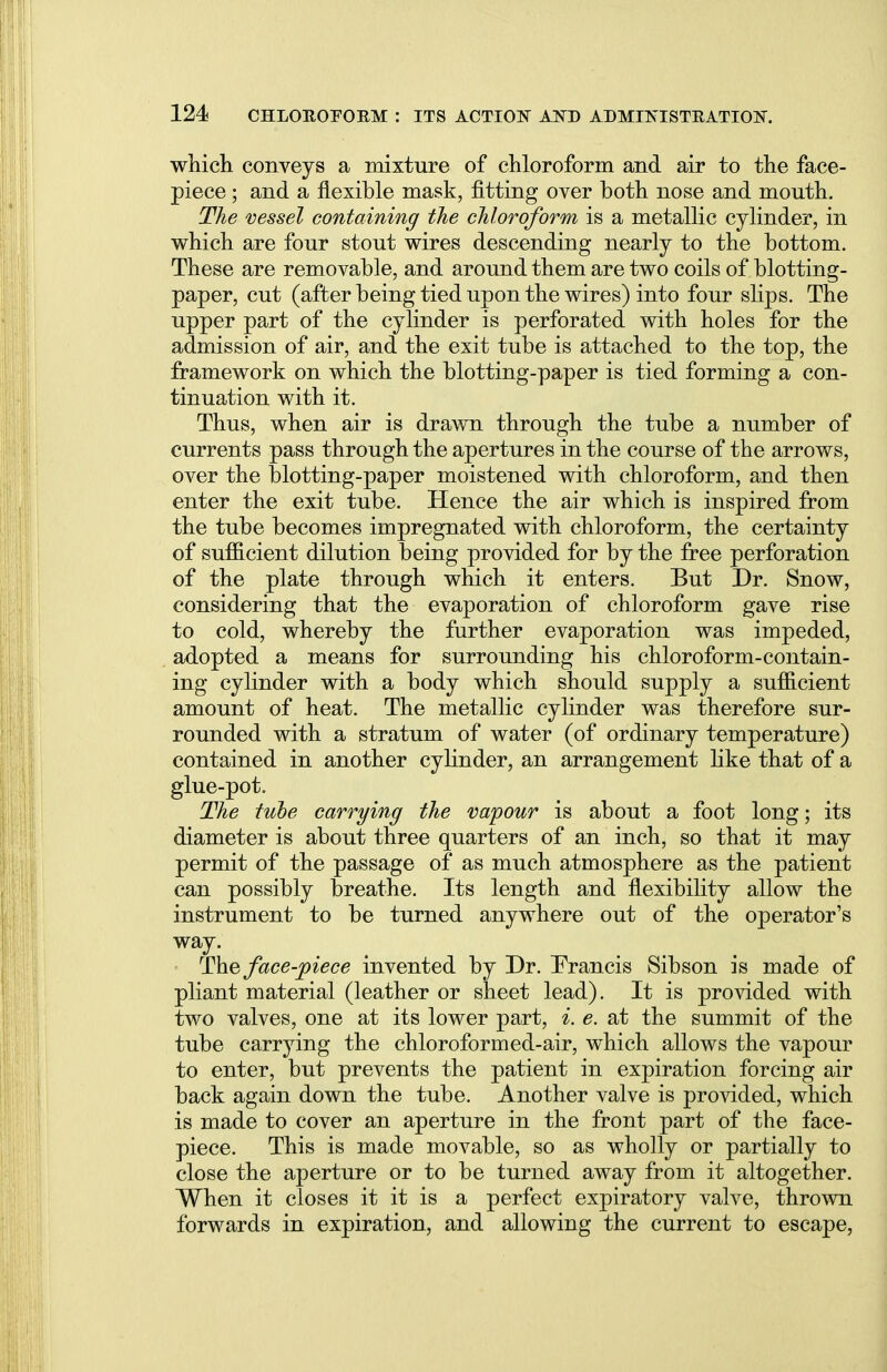 which conveys a mixture of chloroform and air to the face- piece ; and a flexible mask, fitting over both nose and mouth. The vessel containing the chloroform is a metallic cylinder, in which are four stout wires descending nearly to the bottom. These are removable, and around them are two coils of blotting- paper, cut (after being tied upon the wires) into four slips. The upper part of the cylinder is perforated with holes for the admission of air, and the exit tube is attached to the top, the framework on which the blotting-paper is tied forming a con- tinuation with it. Thus, when air is drawn through the tube a number of currents pass through the apertures in the course of the arrows, over the blotting-paper moistened with chloroform, and then enter the exit tube. Hence the air which is inspired from the tube becomes impregnated with chloroform, the certainty of sufficient dilution being provided for by the free perforation of the plate through which it enters. But Dr. Snow, considering that the evaporation of chloroform gave rise to cold, whereby the further evaporation was impeded, adopted a means for surrounding his chloroform-contain- ing cylinder with a body which should supply a sufficient amount of heat. The metallic cylinder was therefore sur- rounded with a stratum of water (of ordinary temperature) contained in another cylinder, an arrangement like that of a glue-pot. The tube carrying the vapour is about a foot long; its diameter is about three quarters of an inch, so that it may permit of the passage of as much atmosphere as the patient can possibly breathe. Its length and flexibility allow the instrument to be turned anywhere out of the operator's waF- . .... The face-piece invented by Dr. Francis Sibson is made of pliant material (leather or sheet lead). It is provided with two valves, one at its lower part, i. e. at the summit of the tube carrying the chloroformed-air, which allows the vapour to enter, but prevents the patient in expiration forcing air back again down the tube. Another valve is provided, which is made to cover an aperture in the front part of the face- piece. This is made movable, so as wholly or partially to close the aperture or to be turned away from it altogether. When it closes it it is a perfect expiratory valve, thrown forwards in expiration, and allowing the current to escape,