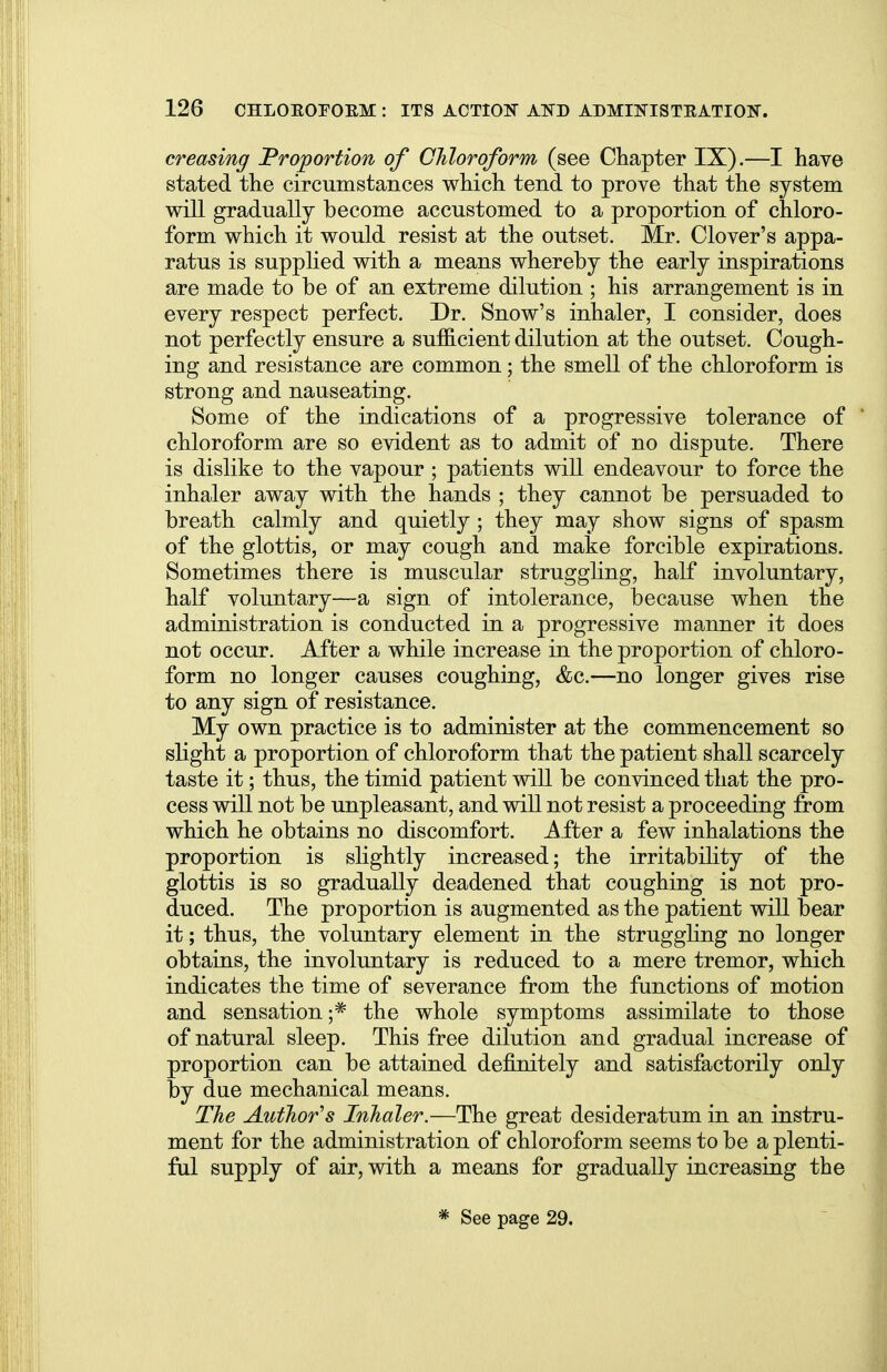 creasing Proportion of Chloroform (see Chapter IX).—I have stated the circumstances which tend to prove that the system will gradually become accustomed to a proportion of chloro- form which it would resist at the outset. Mr. Clover's appa- ratus is supplied with a means whereby the early inspirations are made to be of an extreme dilution ; his arrangement is in every respect perfect. Dr. Snow's inhaler, I consider, does not perfectly ensure a sufficient dilution at the outset. Cough- ing and resistance are common; the smell of the chloroform is strong and nauseating. Some of the indications of a progressive tolerance of chloroform are so evident as to admit of no dispute. There is dislike to the vapour ; patients will endeavour to force the inhaler away with the hands ; they cannot be persuaded to breath calmly and quietly ; they may show signs of spasm of the glottis, or may cough and make forcible expirations. Sometimes there is muscular struggling, half involuntary, half voluntary—a sign of intolerance, because when the administration is conducted in a progressive manner it does not occur. After a while increase in the proportion of chloro- form no longer causes coughing, &c.—no longer gives rise to any sign of resistance. My own practice is to administer at the commencement so slight a proportion of chloroform that the patient shall scarcely taste it; thus, the timid patient will be convinced that the pro- cess will not be unpleasant, and will not resist a proceeding from which he obtains no discomfort. After a few inhalations the proportion is slightly increased; the irritability of the glottis is so gradually deadened that coughing is not pro- duced. The proportion is augmented as the patient will bear it; thus, the voluntary element in the struggling no longer obtains, the involuntary is reduced to a mere tremor, which indicates the time of severance from the functions of motion and sensation;* the whole symptoms assimilate to those of natural sleep. This free dilution and gradual increase of proportion can be attained definitely and satisfactorily only by due mechanical means. The Author's Inhaler.—The great desideratum in an instru- ment for the administration of chloroform seems to be a plenti- ful supply of air, with a means for gradually increasing the