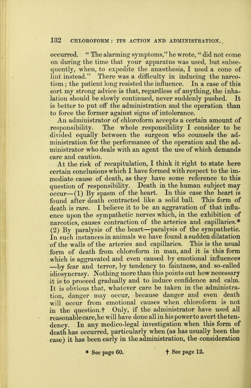 occurred.  The alarming symptoms, he wrote,  did not come on during the time that your apparatus was used, but subse- quently, when, to expedite the anaesthesia, I used a cone of lint instead. There was a difficulty in inducing the narco- tism ; the patient long resisted the influence. In a case of this sort my strong advice is that, regardless of anything, the inha- lation should be slowly continued, never suddenly pushed. It is better to put off the administration and the operation than to force the former against signs of intolerance. An administrator of chloroform accepts a certain amount of responsibility. The whole responsibility I consider to be divided equally between the surgeon who counsels the ad- ministration for the performance of the operation and the ad- ministrator who deals with an agent the use of which demands care and caution. At the risk of recapitulation, I think it right to state here certain conclusions which I have formed with respect to the im- mediate cause of death, as they have some reference to this question of responsibility. Death in the human subject may occur—(i) By spasm of the heart. In this case the heart is found after death contracted like a solid ball. This form of death is rare. I believe it to be an aggravation of that influ- ence upon the sympathetic nerves which, in the exhibition of narcotics, causes contraction of the arteries and capillaries.* (2) By paralysis of the heart—paralysis of the sympathetic. In such instances in animals we have found a sudden dilatation of the walls of the arteries and capillaries. This is the usual form of death from chloroform in man, and it is this form which is aggravated and even caused by emotional influences —by fear and terror, by tendency to faintness, and so-called idiosyncrasy. Nothing more than this points out how necessary it is to proceed gradually and to induce confidence and calm. It is obvious that, whatever care be taken in the administra- tion, danger may occur, because danger and even death will occur from emotional causes when chloroform is not in the question.f Only, if the administrator have used all reasonable care, he will have done all in his power to avert the ten- dency. In any medico-legal investigation when this form of death has occurred, particularly when (as has usually been the case) it has been early in the administration, the consideration