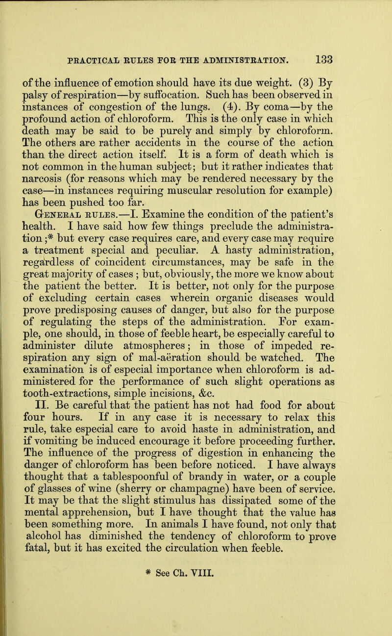 of the influence of emotion should have its due weight. (3) By palsy of respiration—by suffocation. Such has been observed in instances of congestion of the lungs. (4). By coma—by the profound action of chloroform. This is the only case in which death may be said to be purely and simply by chloroform. The others are rather accidents in the course of the action than the direct action itself. It is a form of death which is not common in the human subject; but it rather indicates that narcosis (for reasons which may be rendered necessary by the case—in instances requiring muscular resolution for example) has been pushed too far. G-eneeal eules.—I. Examine the condition of the patient's health. I have said how few things preclude the administra- tion ;* but every case requires care, and every case may require a treatment special and peculiar. A hasty administration, regardless of coincident circumstances, may be safe in the great majority of cases ; but, obviously, the more we know about the patient the better. It is better, not only for the purpose of excluding certain cases wherein organic diseases would prove predisposing causes of danger, but also for the purpose of regulating the steps of the administration. For exam- ple, one should, in those of feeble heart, be especially careful to administer dilute atmospheres; in those of impeded re- spiration any sign of mal-aeration should be watched. The examination is of especial importance when chloroform is ad- ministered for the performance of such slight operations as tooth-extractions, simple incisions, &c. II. Be careful that the patient has not had food for about four hours. If in any case it is necessary to relax this rule, take especial care to avoid haste in administration, and if vomiting be induced encourage it before proceeding further. The influence of the progress of digestion in enhancing the danger of chloroform has been before noticed. I have always thought that a tablespoonful of brandy in water, or a couple of glasses of wine (sherry or champagne) have been of service. It may be that the slight stimulus has dissipated some of the mental apprehension, but I have thought that the value has been something more. In animals I have found, not only that alcohol has diminished the tendency of chloroform to prove fatal, but it has excited the circulation when feeble. * See Ch. VIII.