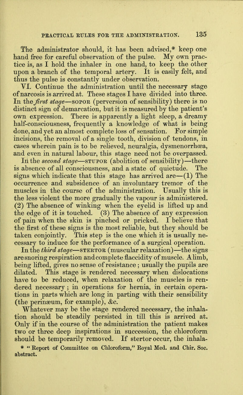 The administrator should, it has been advised,* keep one hand free for careful observation of the pulse. My own prac- tice is, as I hold the inhaler in one hand, to keep the other upon a branch of the temporal artery. It is easily felt, and thus the pulse is constantly under observation. VI. Continue the administration until the necessary stage of narcosis is arrived at. These stages I have divided into three. In the first stage—sopor (perversion of sensibility) there is no distinct sign of demarcation, but it is measured by the patient's own expression. There is apparently a light sleep, a dreamy half-consciousness, frequently a knowledge of what is being done, and yet an almost complete loss of sensation. For simple incisions, the removal of a single tooth, division of tendons, in cases wherein pain is to be relieved, neuralgia, dysmenorrhea, and even in natural labour, this stage need not be overpassed. In the second stage—stupor (abolition of sensibility)—there is absence of all consciousness, and a state of quietude. The signs which indicate that this stage has arrived are—(1) The occurrence and subsidence of an involuntary tremor of the muscles in the course of the administration. Usually this is the less violent the more gradually the vapour is administered. (2) The absence of winking when the eyelid is lifted up and the edge of it is touched. (3) The absence of any expression of pain when the skin is pinched or pricked. I believe that the first of these signs is the most reliable, but they should be taken conjointly. This step is the one which it is usually ne- cessary to induce for the performance of a surgical operation. In the third stage—stertor (muscular relaxation) —the signs are snoring respiration and complete flaccidity of muscle. Alimb, being lifted, gives no sense of resistance ; usually the pupiLs are dilated. This stage is rendered necessary when dislocations have to be reduced, when relaxation of the muscles is ren- dered necessary ; in operations for hernia, in certain opera- tions in parts which are long in parting with their sensibility (the perinseum, for example), &c. Whatever may be the stage rendered necessary, the inhala- tion should be steadily persisted in till this is arrived at. Only if in the course of the administration the patient makes two or three deep inspirations in succession, the chloroform should be temporarily removed. If stertor occur, the inhala- *  Report of Committee on Chloroform/' Royal Med. and Chir. Soc. abstract.