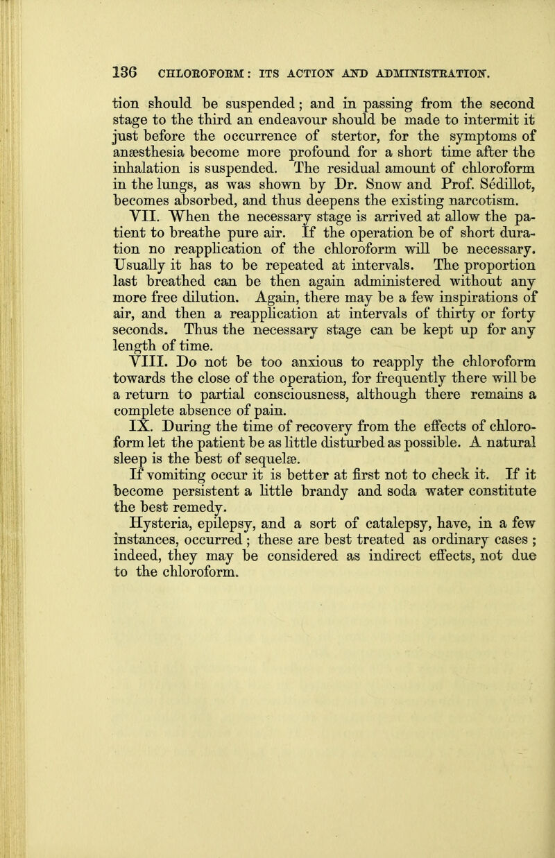 tion should be suspended; and in passing from the second stage to the third an endeavour should be made to intermit it just before the occurrence of stertor, for the symptoms of anaesthesia become more profound for a short time after the inhalation is suspended. The residual amount of chloroform in the lungs, as was shown by Dr. Snow and Prof. Sedillot, becomes absorbed, and thus deepens the existing narcotism. VII. When the necessary stage is arrived at allow the pa- tient to breathe pure air. If the operation be of short dura- tion no reapplication of the chloroform will be necessary. Usually it has to be repeated at intervals. The proportion last breathed can be then again administered without any more free dilution. Again, there may be a few inspirations of air, and then a reapphcation at intervals of thirty or forty seconds. Thus the necessary stage can be kept up for any length of time. VIII. Do not be too anxious to reapply the chloroform towards the close of the operation, for frequently there will be a return to partial consciousness, although there remains a complete absence of pain. IX. During the time of recovery from the effects of chloro- form let the patient be as little disturbed as possible. A natural sleep is the best of sequelse. If vomiting occur it is better at first not to check it. If it become persistent a little brandy and soda water constitute the best remedy. Hysteria, epilepsy, and a sort of catalepsy, have, in a few instances, occurred; these are best treated as ordinary cases ; indeed, they may be considered as indirect effects, not due to the chloroform.