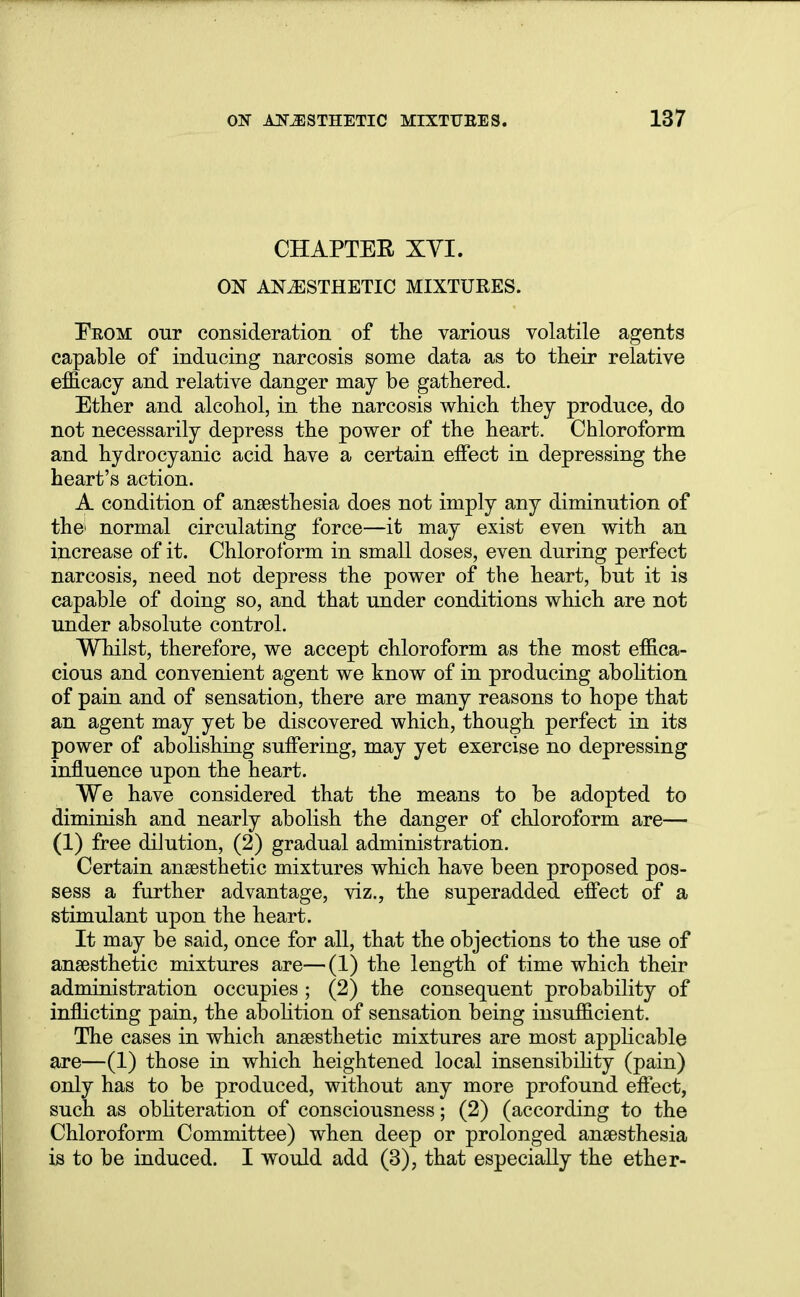 CHAPTER XVI. ON ANESTHETIC MIXTURES. Ekom our consideration of the various volatile agents capable of inducing narcosis some data as to their relative efficacy and relative danger may be gathered. Ether and alcohol, in the narcosis which they produce, do not necessarily depress the power of the heart. Chloroform and hydrocyanic acid have a certain effect in depressing the heart's action. A condition of anaesthesia does not imply any diminution of the' normal circulating force—it may exist even with an increase of it. Chloroform in small doses, even during perfect narcosis, need not depress the power of the heart, but it is capable of doing so, and that under conditions which are not under absolute control. Whilst, therefore, we accept chloroform as the most effica- cious and convenient agent we know of in producing abolition of pain and of sensation, there are many reasons to hope that an agent may yet be discovered which, though perfect in its power of abohshing suffering, may yet exercise no depressing influence upon the heart. We have considered that the means to be adopted to diminish and nearly abolish the danger of chloroform are— (1) free dilution, (2) gradual administration. Certain anaesthetic mixtures which have been proposed pos- sess a further advantage, viz., the superadded effect of a stimulant upon the heart. It may be said, once for all, that the objections to the use of anaesthetic mixtures are—(1) the length of time which their administration occupies ; (2) the consequent probability of inflicting pain, the abolition of sensation being insufficient. The cases in which anaesthetic mixtures are most applicable are—(1) those in which heightened local insensibility (pain) only has to be produced, without any more profound effect, such as obliteration of consciousness; (2) (according to the Chloroform Committee) when deep or prolonged anaesthesia is to be induced. I would add (3), that especially the ether-