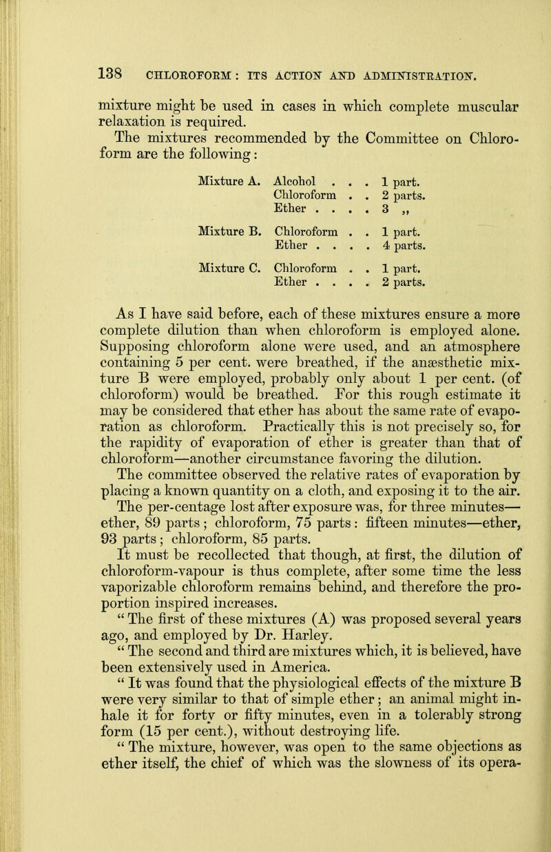 mixture might be used in cases in which complete muscular relaxation is required. The mixtures recommended by the Committee on Chloro- form are the following: Mixture A. Alcohol ... 1 part. Chloroform . . 2 parts. Ether .... 3 „ Mixture B. Chloroform . . 1 part. Ether .... 4 parts. Mixture C. Chloroform . . 1 part. Ether .... 2 parts. As I have said before, each of these mixtures ensure a more complete dilution than when chloroform is employed alone. Supposing chloroform alone were used, and an atmosphere containing 5 per cent, were breathed, if the anaesthetic mix- ture B were employed, probably only about 1 per cent, (of chloroform) would be breathed. For this rough estimate it may be considered that ether has about the same rate of evapo- ration as chloroform. Practically this is not precisely so, for the rapidity of evaporation of ether is greater than that of chloroform—another circumstance favoring the dilution. The committee observed the relative rates of evaporation by placing a known quantity on a cloth, and exposing it to the air. The per-centage lost after exposure was, for three minutes— ether, 89 parts ; chloroform, 75 parts: fifteen minutes—ether, 93 parts; chloroform, 85 parts. It must be recollected that though, at first, the dilution of chloroform-vapour is thus complete, after some time the less vaporizable chloroform remains behind, and therefore the pro- portion inspired increases.  The first of these mixtures (A) was proposed several years ago, and employed by Dr. Harley.  The second and third are mixtures which, it is believed, have been extensively used in America.  It was found that the physiological effects of the mixture B were very similar to that of simple ether; an animal might in- hale it for forty or fifty minutes, even in a tolerably strong form (15 per cent.), without destroying life.  The mixture, however, was open to the same objections as ether itself, the chief of which was the slowness of its opera-