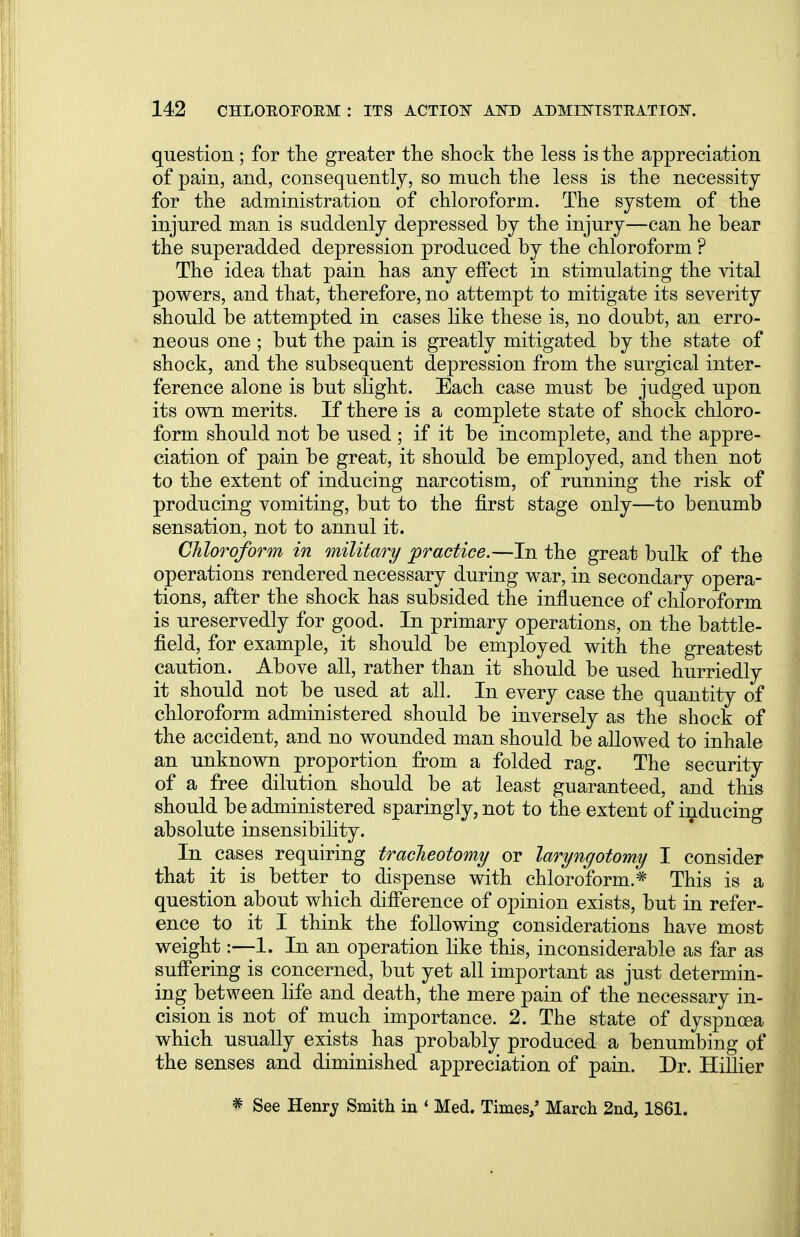 question; for the greater the shock the less is the appreciation of pain, and, consequently, so much the less is the necessity for the administration of chloroform. The system of the injured man is suddenly depressed by the injury—can he bear the superadded depression produced by the chloroform ? The idea that pain has any effect in stimulating the vital powers, and that, therefore, no attempt to mitigate its severity should be attempted in cases like these is, no doubt, an erro- neous one ; but the pain is greatly mitigated by the state of shock, and the subsequent depression from the surgical inter- ference alone is but slight. Each case must be judged upon its own merits. If there is a complete state of shock chloro- form should not be used ; if it be incomplete, and the appre- ciation of pain be great, it should be employed, and then not to the extent of inducing narcotism, of running the risk of producing vomiting, but to the first stage only—to benumb sensation, not to annul it. Chloroform in military practice.—In the great bulk of the operations rendered necessary during war, in secondary opera- tions, after the shock has subsided the influence of chloroform is ureservedly for good. In primary operations, on the battle- field, for example, it should be employed with the greatest caution. Above all, rather than it should be used hurriedly it should not be used at all. In every case the quantity of chloroform administered should be inversely as the shock of the accident, and no wounded man should be allowed to inhale an unknown proportion from a folded rag. The security of a free dilution should be at least guaranteed, and this should be administered sparingly, not to the extent of inducing absolute insensibility. In cases requiring tracheotomy or laryngotomy I consider that it is better to dispense with chloroform.* This is a question about which difference of opinion exists, but in refer- ence to it I think the following considerations have most weight:—1. In an operation like this, inconsiderable as far as suffering is concerned, but yet all important as just determin- ing between life and death, the mere pain of the necessary in- cision is not of much importance. 2. The state of dyspnoea which usually exists has probably produced a benumbing of the senses and diminished appreciation of pain. Dr. Hillier # See Henry Smith in ' Med. Times/ March 2nd, 1861.