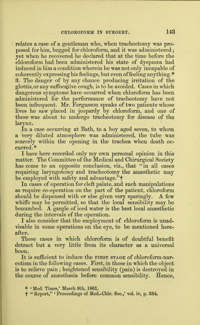 relates a case of a gentleman who, when tracheotomy was pro- posed for him, begged for chloroform, and it was administered ; yet when he recovered he declared that at the time before the chloroform had been administered his state of dyspnoea had induced in him a condition wherein he was not only incapable of coherently expressing his feelings, but even of feeling anything.* 3. The danger of by any chance producing irritation of the glottis, or any suffocative cough, is to be avoided. Cases in which dangerous symptoms have occurred when chloroform has been administered for the performance of tracheotomy have not been infrequent. Mr. Fergusson speaks of two patients whose lives he saw placed in jeopardy by chloroform, and one of these was about to undergo tracheotomy for disease of the larynx. In a case occurring at Bath, to a boy aged seven, to whom a very diluted atmosphere was administered, the tube was scarcely within the opening in the trachea when death oc- curred.* I have here recorded only my own personal opinion in this matter. The Committee of the Medical and Chirurgical Society has come to an opposite conclusion, viz., that in all cases requiring laryngotomy and tracheotomy the anaesthetic may be employed with safety and advantage, f In cases of operation for cleft palate, and such manipulations as require co-operation on the part of the patient, chloroform should be dispensed with or else given very sparingly. A few whhTs may be permitted, so that the local sensibility may be benumbed. A gargle of iced water is the best local anaesthetic during the intervals of the operation. I also consider that the employment of chloroform is unad- visable in some operations on the eye, to be mentioned here- after. These cases in which chloroform is of doubtful benefit detract but a very little from its character as a universal boon. It is sufficient to induce the first stage of chloroform-nar- cotism in the following cases. First, in those in which the object is to relieve pain ; heightened sensibility (pain) is destroyed in the course of anaesthesia before common sensibility. Hence, * < Med. Times/ March 9th, 1861. f  Report, ' Proceedings of Med.-Chir. Soc.,' vol. iv, p. 384.