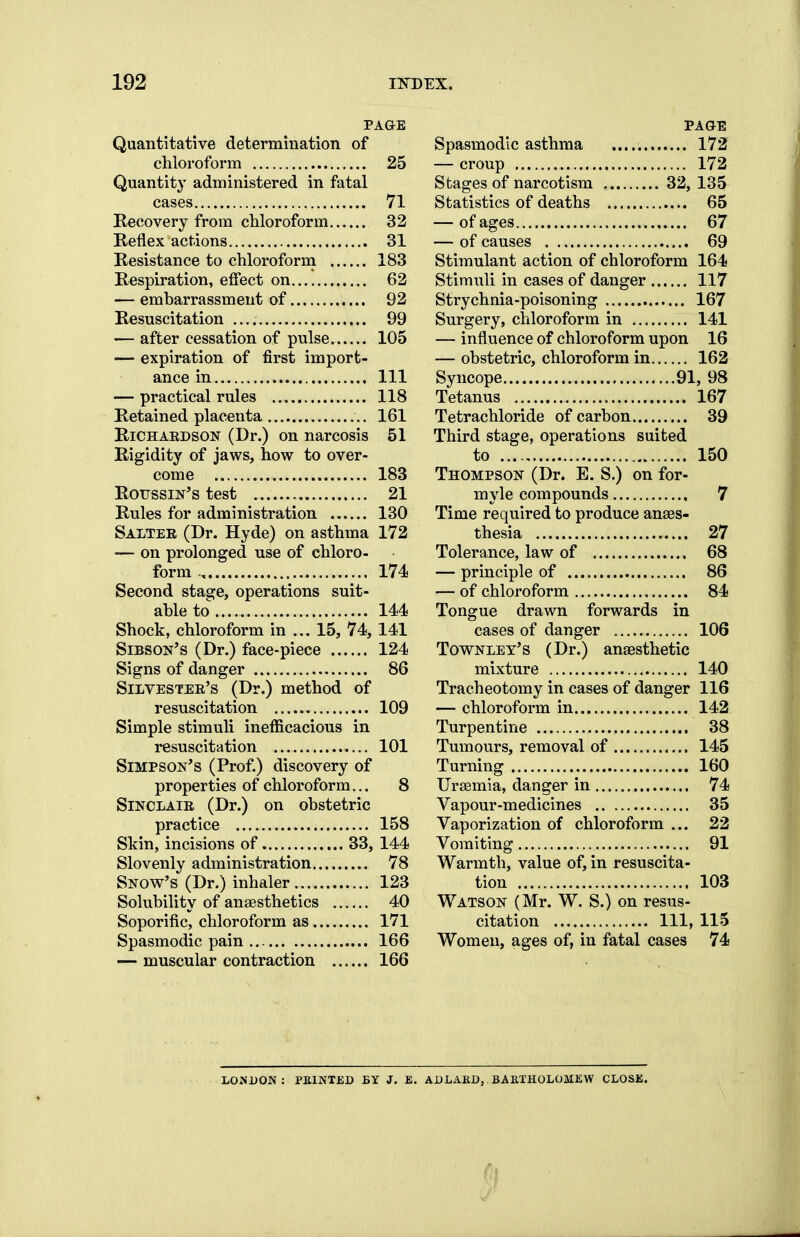 PAGE Quantitative determination of chloroform 25 Quantity administered in fatal cases 71 Recovery from chloroform 32 Reflex actions 31 Resistance to chloroform 183 Respiration, effect on 62 — embarrassment of 92 Resuscitation 99 — after cessation of pulse 105 — expiration of first import- ance in Ill — practical rules 118 Retained placenta 161 Richardson (Dr.) on narcosis 51 Rigidity of jaws, how to over- come 183 Rottssin's test 21 Rules for administration 130 Salter (Dr. Hyde) on asthma 172 — on prolonged use of chloro- form , 174 Second stage, operations suit- able to 144 Shock, chloroform in ... 15, 74, 141 Sibson's (Dr.) face-piece 124 Signs of danger 86 Silvester's (Dr.) method of resuscitation 109 Simple stimuli inefficacious in resuscitation 101 Simpson's (Prof.) discovery of properties of chloroform... 8 Sinclair (Dr.) on obstetric practice 158 Skin, incisions of 33, 144 Slovenly administration 78 Snow's (Dr.) inhaler 123 Solubility of anaesthetics 40 Soporific, chloroform as 171 Spasmodic pain 166 — muscular contraction 166 PAGE Spasmodic asthma 172 — croup 172 Stages of narcotism 32, 135 Statistics of deaths 65 — of ages 67 — of causes 69 Stimulant action of chloroform 164 Stimuli in cases of danger 117 Strychnia-poisoning 167 Surgery, chloroform in 141 — influence of chloroform upon 16 — obstetric, chloroform in 162 Syncope 91, 98 Tetanus 167 Tetrachloride of carbon 39 Third stage, operations suited to 150 Thompson (Dr. E. S.) on for- myle compounds 7 Time required to produce anaes- thesia 27 Tolerance, law of 68 — principle of 86 — of chloroform 84 Tongue drawn forwards in cases of danger 106 Townley's (Dr.) anaesthetic mixture 140 Tracheotomy in cases of danger 116 — chloroform in 142 Turpentine 38 Tumours, removal of 145 Turning 160 Uraemia, danger in 74 Vapour-medicines 35 Vaporization of chloroform ... 22 Vomiting 91 Warmth, value of, in resuscita- tion 103 Watson (Mr. W. S.) on resus- citation Ill, 115 Women, ages of, in fatal cases 74 LONDON : PEINTED BY J. £. ADLAKD, BARTHOLOMEW CLOSE. i