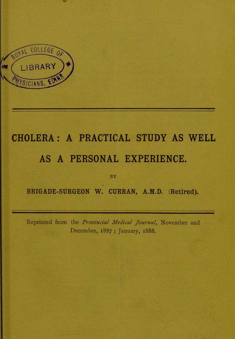 CHOLERA: A PRACTICAL STUDY AS WELL AS A PERSONAL EXPERIENCE. BY BRIGADE-SURGEON W. CURRAN, A.M.D. (Retired). Reprinted from the Provincial Medical Journal, November and December, 1887 ; January, 1888.