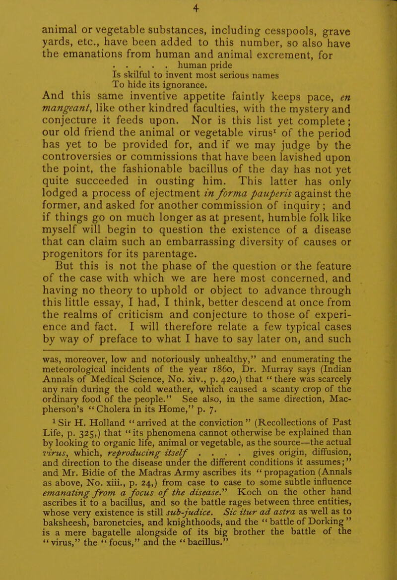 animal or vegetable substances, including cesspools, grave yards, etc., have been added to this number, so also have the emanations from human and animal excrement, for human pride Is skilful to invent most serious names To hide its ignorance. And this same inventive appetite faintly keeps pace, en mangeant, like other kindred faculties, with the mystery and conjecture it feeds upon. Nor is this list yet complete; our old friend the animal or vegetable virus' of the period has yet to be provided for, and if we may judge by the controversies or commissions that have been lavished upon the point, the fashionable bacillus of the day has not yet quite succeeded in ousting him. This latter has only lodged a process of ejectment in forma pauperis against the former, and asked for another commission of inquiry; and if things go on much longer as at present, humble folk like myself will begin to question the existence of a disease that can claim such an embarrassing diversity of causes or progenitors for its parentage. But this is not the phase of the question or the feature of the case with which we are here most concerned, and having no theory to uphold or object to advance through this little essay, I had, I think, better descend at once from the realms of criticism and conjecture to those of experi- ence and fact. I will therefore relate a few typical cases by way of preface to what I have to say later on, and such was, moreover, low and notoriously unhealthy, and enumerating the meteorological incidents of the year i860, IDr. Murray says (Indian Annals of Medical Science, No. xiv., p. 420,) that  there was scarcely any rain during the cold weather, which caused a scanty crop of the ordinary food of the people. See also, in the same direction, Mac- pherson's Cholera in its Home, p. 7. 1 Sir H. Holland  arrived at the conviction  (Recollections of Past Life, p. 325,) that its phenomena cannot otherwise be explained than by looking to organic life, animal or vegetable, as the source—the actual I'irus, which, reproducing itself .... gives origin, diffusion, and direction to the disease under the different conditions it assumes; and Mr. Bidie of the Madras Army ascribes its  propagation (Annals as above. No. xiii., p. 24,) from case to case to some subtle influence emanating from a focus of the disease. Koch on the other hand ascribes it to a bacillus, and so the battle rages between three entities, whose very existence is still suh-judice. Sic itur ad astra as well as to baksheesh, baronetcies, and knighthoods, and the  battle of Dorking  is a mere bagatelle alongside of its big brother the battle of the  virus, the  focus, and the  bacillus.