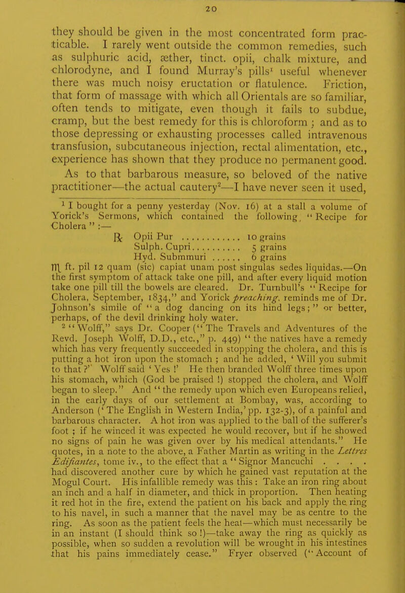 they should be given in the most concentrated form prac- ticable. I rarely went outside the common remedies, such as sulphuric acid, cether, tinct. opii, chalk mixture, and •chlorodyne, and I found Murray's pills' useful whenever there was much noisy eructation or flatulence. Friction, that form of massage with which all Orientals are so familiar, often tends to mitigate, even though it fails to subdue, cramp, but the best remedy for this is chloroform : and as to those depressing or exhausting processes called intravenous transfusion, subcutaneous injection, rectal alimentation, etc., experience has shown that they produce no permanent good. As to that barbarous measure, so beloved of the native practitioner—the actual cautery^—I have never seen it used, 1 I bought for a penny yesterday (Nov. i6) at a stall a volume of Yorick's Sermons, which contained the following  Recipe for Cholera  :— I\ Opii Pur lo grains Sulph. Cupri 5 grains Hyd. Submmuri 6 grains n\ ft. pil 12 quam (sic) capiat unam post singulas sedes liquidas.—On the first symptom of attack take one i)ill, and after every liquid motion lake one ])ill till the bowels are cleared. Dr. TurnbuU's  Recipe for Cholera, September, 1834, and Yovic\i preaching, reminds me of Dr. Johnson's simile of a dog dancing on its hind legs; or better, perhaps, of the devil drinking holy water. -Wolff, says Dr. Cooper (The Travels and Adventures of the Kevd. Joseph Wolff, D.D., etc., p. 449)  the natives have a remedy which has very freeiuently succeeded in stopping the cholera, and this is putting a hot iron upon the stomach ; and he added, ' Will you submit to that ?' Wolff said ' Yes !' Me then branded Wolff three times upon his stomach, which (God be praised !) stopped the cholera, and Wolff began to sleep. And  the remedy upon which even Europeans relied, in the early days of our settlement at Bombay, was, according to Anderson ('The English in Western India,'pp. 132-3), of a painful and barbarous character. A hot iron was applied to the ball of the sufferer's foot ; if he winced it was expected he would recover, but if he showed no signs of pain he was given over by his medical attendants. He quotes, in a note to the above, a Father Martin as writing in the Lettres tome iv., to the effect that a  Signor Mancuchi . . . . had discovered another cure by which he gained vast reputation at the Mogul Court. His infallible remedy was this : Take an iron ring about an inch and a half in diameter, and thick in proportion. Then heating it red hot in the fire, extend the patient on his back and apply the ring to his navel, in such a manner that the navel may be as centre to the ring. As soon as the patient feels the heat—which must necessarily be in an instant (I should think so !)—take away the ring as quickly as possible, when so sudden a revolution will be wrought in his intestines that his pains immediately cease. Fryer observed (Account of