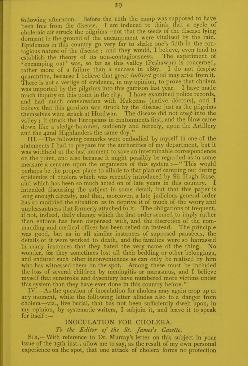 following afternoon. Before the nth the camp was supposed to have been free from the disease. I am induced to think that a cycle_ of choleraic air struck the pilgrims—not that the seeds of the disease lying dormant in the ground of the encampment were vitalised by the rain. Epidemics in this country go very far to shake one's faith in the con- tagious nature of the disease ; and they would, I believe, even tend to establish the theory of its non-contagiousness. The experiment of 'encamping out' was, so far as this valley (Peshawur) is concerned, rather more of a failure than a success in 1867. I do not despise quarantine, because I believe that great indirect good may arise from it. There is not a vestige of evidence, in my opinion, to prove that cholera was imported by the pilgrims into this garrison last year. I have made much inquiry on this point in the city. I have examined police records, and had much conversation with Hukeems (native doctors), and I believe that this garrison was struck by the disease just as the pilgrims themselves were struck at Hurdwar. The disease did not creep into the valley ; it struck the Europeans in cantonments first, and the blow came down like a sledge-hammer, suddenly and fiercely, upon the Artillery and the 42nd Highlanders the same day. III. —The following remarks were embodied by myself in one of the statements I had to prepare for the authorities of my department, but it was withheld at the last moment to save an interminable correspondence on the point, and also because it might possibly be regarded as in some measure a censure upon the organisers of this system :— This would perhaps be the proper place to allude to that plan of camping out during epidemics of cholera which was recently introduced by Sir Hugh Rose, and which has been so much acted on of late years in this country. I intended discussing the subject in some detail, but that this paper is long enough already, and that, moreover, a late judicious general order has so modified the situation as to deprive it of much of the worry and unpleasantness that formerly attached to it. The obligations of frequent, if not, indeed, daily change which the first order seemed to imply rather than enforce has been dispensed with, and the discretion of the com- manding and medical officer has been relied on instead. The principle was good, but as in all similar instances of supposed panaceas, the details of it were worked to death, and the families were so harrassed in many instances that they hated the very name of the thing. No wonder, for they sometimes lost all their bedding or other belongings, and endured such other inconveniences as can only be realised by him who has witnessed them on the spot. Among these must be included the loss of several children by meningitis or marasmus, and I believe myself that sunstroke and dysentery have numbered more victims under this system than they have ever done in this country before. IV. —As the question of inoculation for cholera may again crop up at any moment, while the following letter alludes also to a danger from cholera—viz., live burial, that has not been sufficiently dwelt upon, in my opinion, by systematic writers, I subjoin it, and leave it to speak for itself: — INOCULATION FOR CHOLERA. To the Editor of the St. James's Gazette. Sir,—With reference to Dr. Murray's letter on this subject in your issue of the 15th inst., allow me to say, as the result of my own personal experience on the spot, that one attack of cholera forms no protection