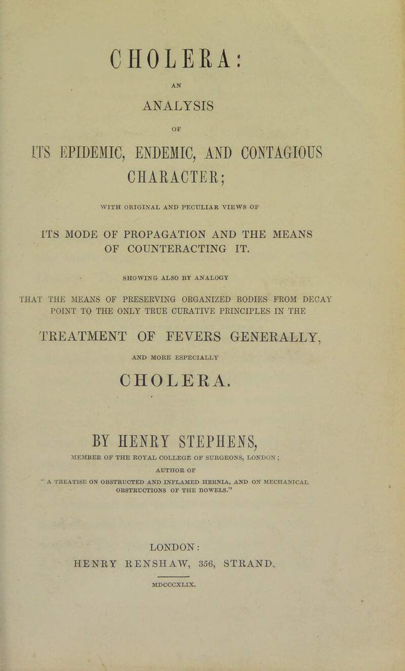 CHOLERA ANALYSIS OF ITS EPIDEMIC, ENDEMIC, AND CONTAGIOUS CHARACTER; WITH ORIGINAL AND PECULIAR VIEWS OF ITS MODE OF PROPAGATION AND THE MEANS OF COUNTERACTING IT. SHOWING ALSO BV ANALOGY THAT THE MEANS OF PRESERVING ORGANIZED BODIES FROM DECAY POINT TO THE ONLY TRUE CURATIVE PRINCIPLES IN THE TREATMENT OF FEVERS GENERALLY, AND MOBE ESPECIALLY CHOLERA. BY HENRY STEPHENS, MEMBER OF THE ROYAL COLLEGE OF SURGEONS, LONDON ; AUTHOR OF  A TREATISE ON OBSTRUCTED AND INFLAMED HERNIA, AND ON MECHANICAL. OBSTRUCTIONS OF THE BOWELS.” LONDON: HENRY REN SHAW, 356, STRAND. MDCCCXLIX.