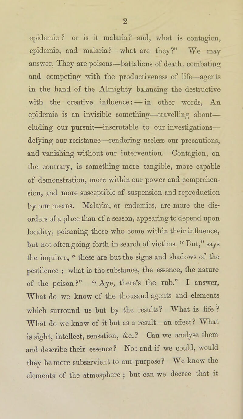 epidemic ? or is it malaria? and, what is contagion, epidemic, and malaria?—what arc they?” We may answer, They are poisons—battalions of death, combating and competing with the productiveness of life—agents in the hand of the Almighty balancing the destructive with the creative influence: — in other words, An epidemic is an invisible something—travelling about— eluding our pursuit—inscrutable to our investigations— defying our resistance—rendering useless our precautions, and vanishing without our intervention. Contagion, on the contrary, is something more tangible, more capable of demonstration, more within our power and comprehen- sion, and more susceptible of suspension and reproduction by our means. Malaria;, or endemics, are more the dis- orders of a place than of a season, appearing to depend upon locality, poisoning those who come within their influence, but not often going forth in search of victims. “ But,” says the inquirer, “ these are but the signs and shadows of the pestilence ; what is the substance, the essence, the nature of the poison?” “Aye, there’s the rub.” I answer, What do we know of the thousand agents and elements which surround us but by the results? What is life ? What do we know of it but as a result—an effect? What is sight, intellect, sensation, &c. ? Can we analyse them and describe their essence? No: and if we could, would they be more subservient to our purpose? We know the elements of the atmosphere ; but can we decree that it