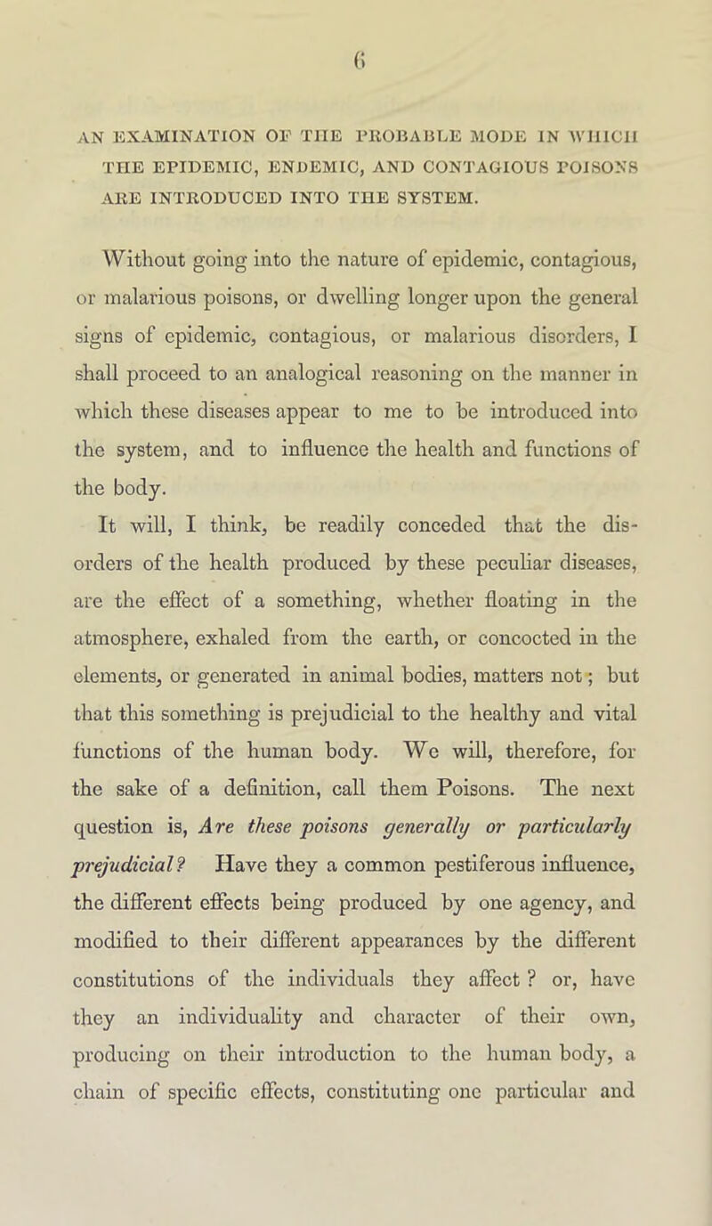 AN EXAMINATION OE TIIE PROBABLE MODE IN WHICH THE EPIDEMIC, ENDEMIC, AND CONTAGIOUS POISONS ARE INTRODUCED INTO THE SYSTEM. Without going into the nature of epidemic, contagious, or malarious poisons, or dwelling longer upon the general signs of epidemic, contagious, or malarious disorders, I shall proceed to an analogical reasoning on the manner in which these diseases appear to me to he introduced into the system, and to influence the health and functions of the body. It will, I think, be readily conceded that the dis- orders of the health produced by these peculiar diseases, are the effect of a something, whether floating in the atmosphere, exhaled from the earth, or concocted in the elements, or generated in animal bodies, matters not; but that this something is prejudicial to the healthy and vital functions of the human body. We will, therefore, for the sake of a definition, call them Poisons. The next question is, Are these poisons generally or particularly prejudicial? Have they a common pestiferous influence, the different effects being produced by one agency, and modified to their different appearances by the different constitutions of the individuals they affect ? or, have they an individuality and character of their own, producing on their introduction to the human body, a chain of specific effects, constituting one particular and