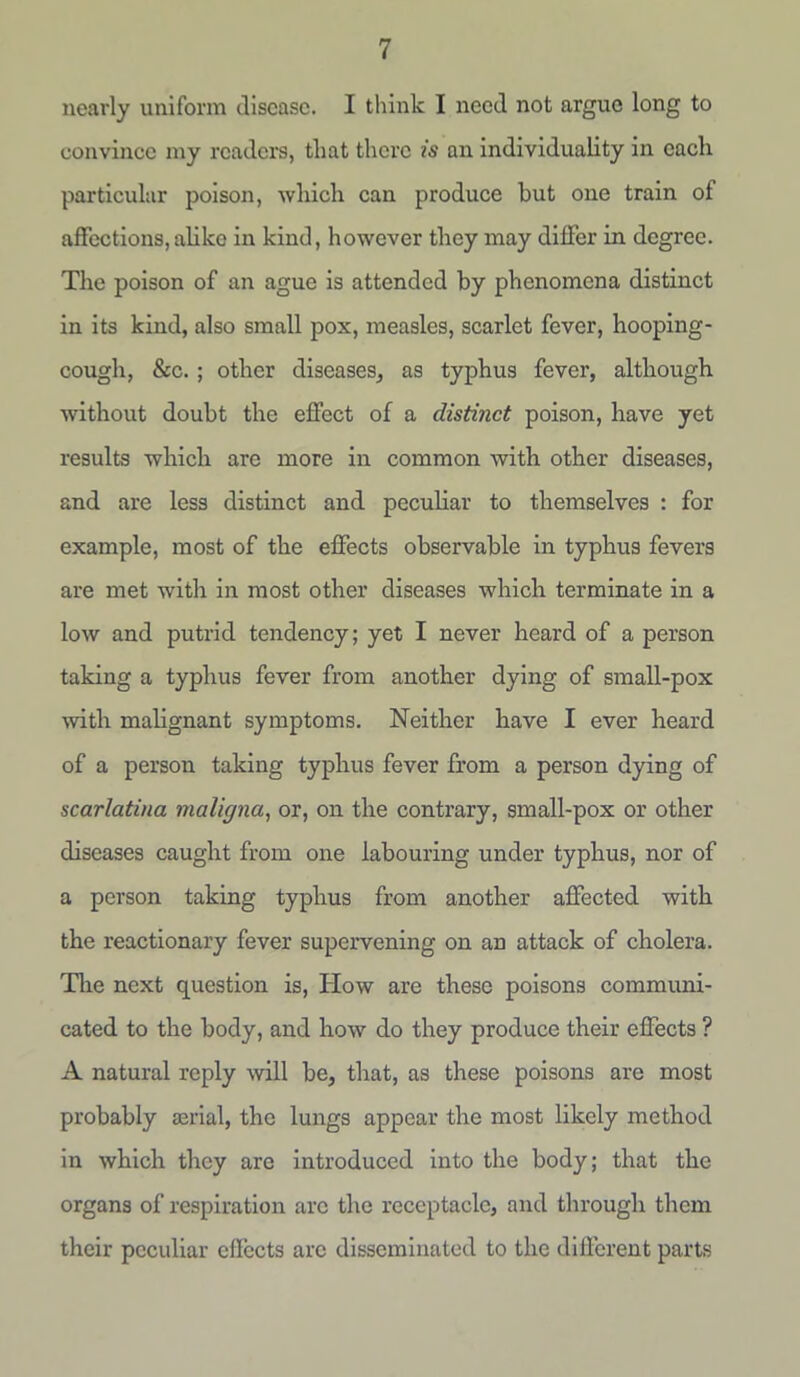 nearly uniform disease. I think I need not argue long to convince my readers, tliat there is an individuality in each particular poison, which can produce hut one train of affections, alike in kind, however they may differ in degree. The poison of an ague is attended by phenomena distinct in its kind, also small pox, measles, scarlet fever, hooping- cough, &c. ; other diseases, as typhus fever, although without doubt the effect of a distinct poison, have yet results which are more in common with other diseases, and are less distinct and peculiar to themselves : for example, most of the effects observable in typhus fevers are met with in most other diseases which terminate in a low and putrid tendency; yet I never heard of a person taking a typhus fever from another dying of small-pox ■with malignant symptoms. Neither have I ever heard of a person taking typhus fever from a person dying of scarlatina maligna, or, on the contrary, small-pox or other diseases caught from one labouring under typhus, nor of a person taking typhus from another affected with the reactionary fever supervening on an attack of cholera. The next question is, How are these poisons communi- cated to the body, and how do they produce their effects ? A natural reply will be, that, as these poisons are most probably aerial, the lungs appear the most likely method in which they are introduced into the body; that the organs of respiration arc the receptacle, and through them their peculiar effects arc disseminated to the different parts