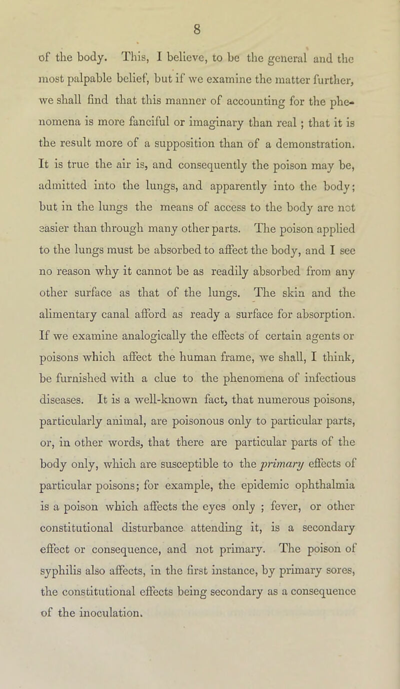 of the body. This, I believe, to be the general and the most palpable belief, but if we examine the matter further, we shall find that this manner of accounting for the phe- nomena is more fanciful or imaginary than real ; that it is the result more of a supposition than of a demonstration. It is true the air is, and consequently the poison may be, admitted into the lungs, and apparently into the body; but in the lungs the means of access to the body are not easier than through many other parts. The poison applied to the lungs must be absorbed to affect the body, and I see no reason why it cannot be as readily absorbed from any other surface as that of the lungs. The skin and the alimentary canal afford as ready a surface for absorption. If we examine analogically the effects of certain agents or poisons which affect the human frame, we shall, I think, be furnished with a clue to the phenomena of infectious diseases. It is a well-known fact, that numerous poisons, particularly animal, are poisonous only to particular parts, or, in other words, that there are particular parts of the body only, which are susceptible to the primary effects of particular poisons; for example, the epidemic ophthalmia is a poison which affects the eyes only ; fever, or other constitutional disturbance attending it, is a secondary effect or consequence, and not primary. The poison of syphilis also affects, in the first instance, by primary sores, the constitutional effects being secondary as a consequence of the inoculation.