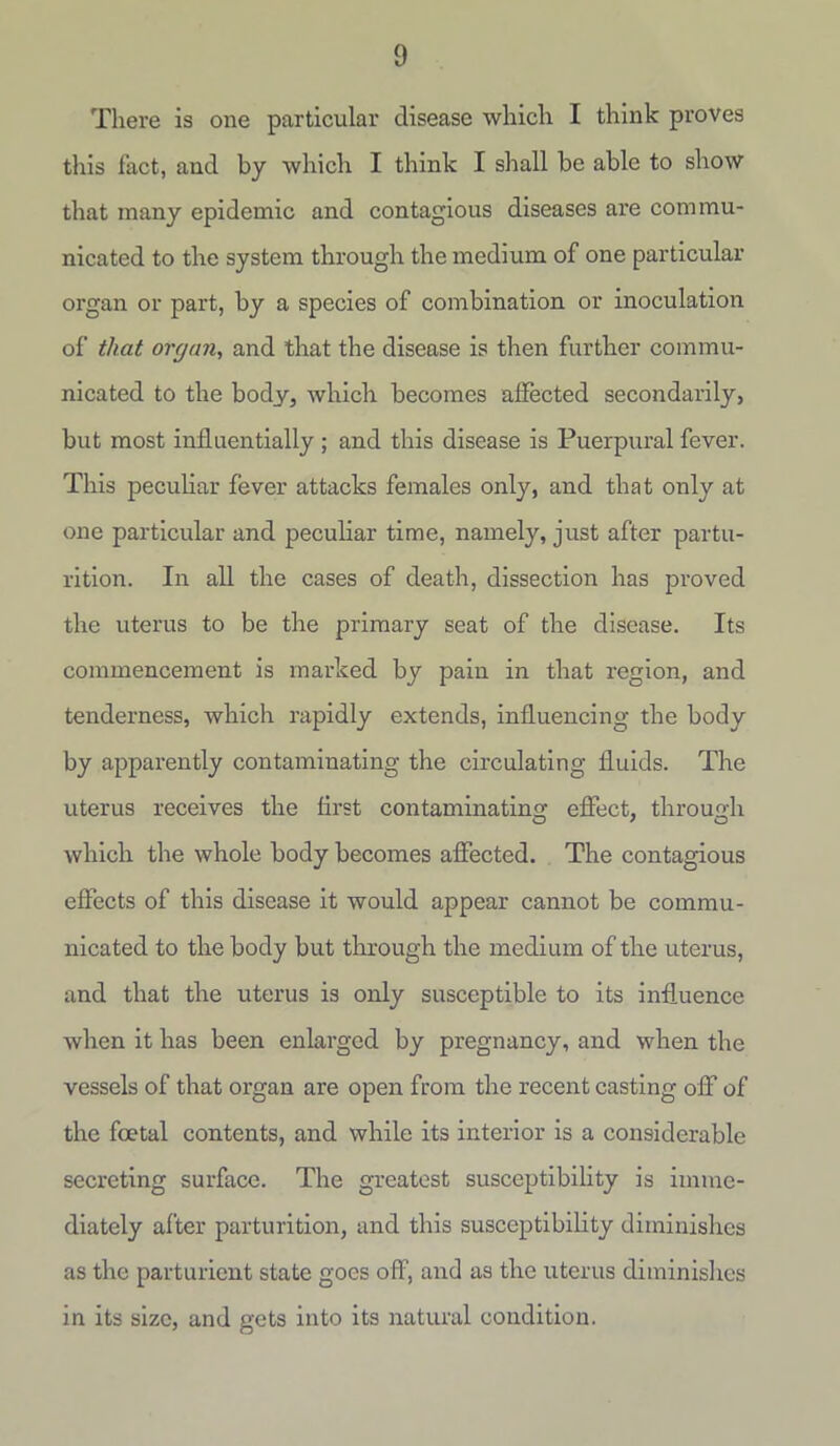 There is one particular disease which I think proves this fact, and by which I think I shall be able to show that many epidemic and contagious diseases are commu- nicated to the system through the medium of one particular organ or part, by a species of combination or inoculation of that organ, and that the disease is then further commu- nicated to the body, which becomes affected secondarily, but most influentially; and this disease is Puerpural fever. This peculiar fever attacks females only, and that only at one particular and peculiar time, namely, just after partu- rition. In all the cases of death, dissection has proved the uterus to be the primary seat of the disease. Its commencement is marked by pain in that region, and tenderness, which rapidly extends, influencing the body by apparently contaminating the circulating fluids. The uterus receives the flrst contaminating effect, through which the whole body becomes affected. The contagious effects of this disease it would appear cannot be commu- nicated to the body but through the medium of the uterus, and that the uterus is only susceptible to its influence when it has been enlarged by pregnancy, and when the vessels of that organ are open from the recent casting off of the foetal contents, and while its interior is a considerable secreting surface. The greatest susceptibility is imme- diately after parturition, and this susceptibility diminishes as the parturient state goes off, and as the uterus diminishes in its size, and gets into its natural condition.