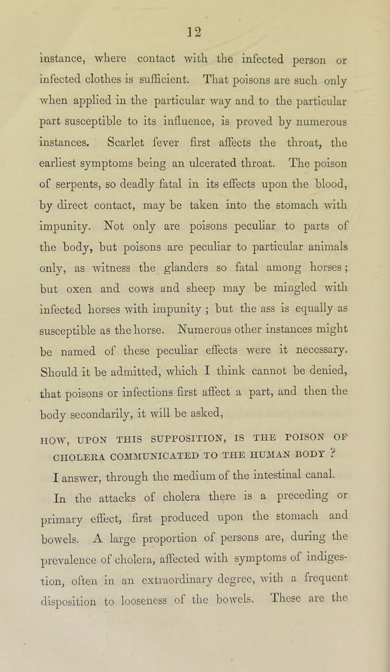 instance, where contact with the infected person or infected clothes is sufficient. That poisons are such only when applied in the particular way and to the particular part susceptible to its influence, is proved by numerous instances. Scarlet fever first affects the throat, the earliest symptoms being an ulcerated throat. The poison of serpents, so deadly fatal in its effects upon the blood, by direct contact, may be taken into the stomach, with impunity. Not only are poisons peculiar to parts of the body, but poisons are peculiar to particular animals only, as witness the glanders so fatal among horses; but oxen and cows and sheep may be mingled with infected horses with impunity ; but the ass is equally as susceptible as the horse. Numerous other instances might be named of these peculiar effects were it necessary. Should it be admitted, which I think cannot be denied, that poisons or infections first affect a part, and then the body secondarily, it will be asked, HOW, UPON THIS SUPPOSITION, IS THE POISON OF CHOLERA COMMUNICATED TO THE HUMAN BODY ? I answer, through the medium of the intestinal canal. In the attacks of cholera there is a preceding or primary effect, first produced upon the stomach and bowels. A large proportion of persons are, during the prevalence of cholera, affected with symptoms of indiges- tion, often in an extraordinary degree, with a frequent disposition to looseness of the bowels. These are the