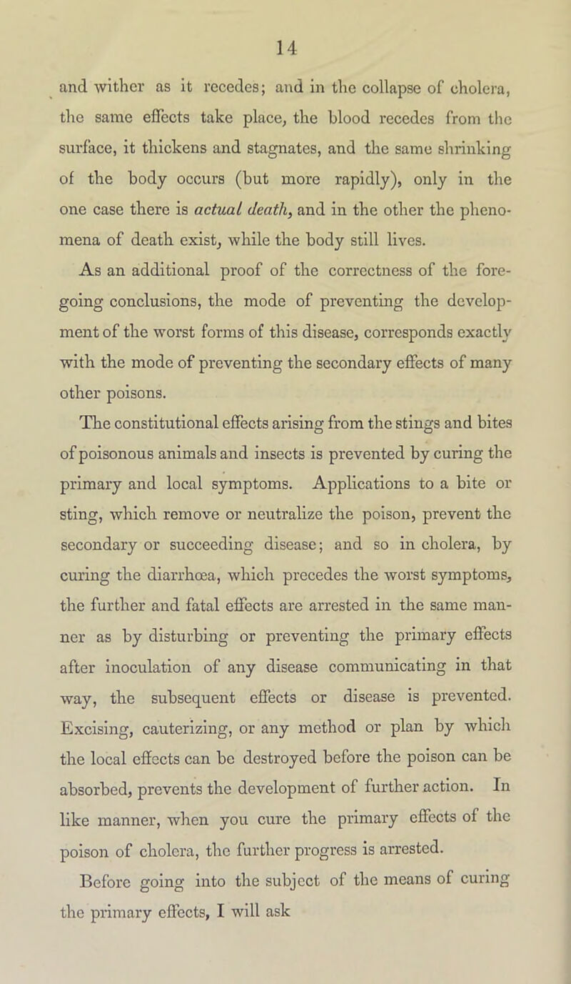 and wither as it recedes; and in the collapse of cholera, the same effects take place, the blood recedes from the surface, it thickens and stagnates, and the same shrinking of the body occurs (but more rapidly), only in the one case there is actual death, and in the other the pheno- mena of death exist, while the body still lives. As an additional proof of the correctness of the fore- going conclusions, the mode of preventing the develop- ment of the worst forms of this disease, corresponds exactly with the mode of preventing the secondary effects of many other poisons. The constitutional effects arising from the stings and bites of poisonous animals and insects is prevented by curing the primary and local symptoms. Applications to a bite or sting, which remove or neutralize the poison, prevent the secondary or succeeding disease; and so in cholera, by curing the diarrhoea, which precedes the worst symptoms, the further and fatal effects are arrested in the same man- ner as by disturbing or preventing the primary effects after inoculation of any disease communicating in that way, the subsequent effects or disease is prevented. Excising, cauterizing, or any method or plan by which the local effects can be destroyed before the poison can be absorbed, prevents the development of further action. In like manner, when you cure the primary effects of the poison of cholera, the further progress is arrested. Before going into the subject of the means of curing the primary effects, I will ask