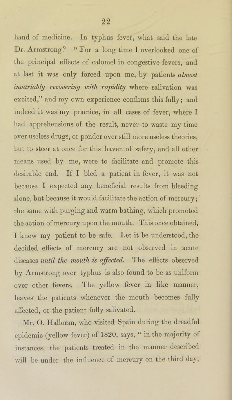 hand of medicine. In typhus fever, what said the late Dr. Armstrong? “ For a long time I overlooked one of the principal effects of calomel in congestive fevers, and at last it was only forced upon me, by patients almost invariably recovering with rapidity where salivation was excited,” and my own experience confirms this fully; and indeed it was my practice, in all cases of fever, where I had apprehensions of the result, never to waste my time over useless drugs, or ponder over still more useless theories, but to steer at once for this haven of safety, and all other means used by me, were to facilitate and promote this desirable end. If I bled a patient in fever, it was not because I expected any beneficial results from bleeding alone, but because it would facilitate the action of mercury; the same with purging and warm bathing, which promoted the action of mercury upon the mouth. This once obtained, I knew my patient to be safe. Let it be understood, the decided effects of mercury are not observed in acute diseases until the mouth is affected. The effects observed by Armstrong over typhus is also found to be as uniform over other fevers. The yellow fever in like manner, leaves the patients whenever the mouth becomes fully affected, or the patient fully salivated. Mr. O. Halloran, who visited Spain during the dreadful epidemic (yellow fever) of 1820, says, “ in the majority of instances, the patients treated in the manner described will be under the influence of mercury on the third day,