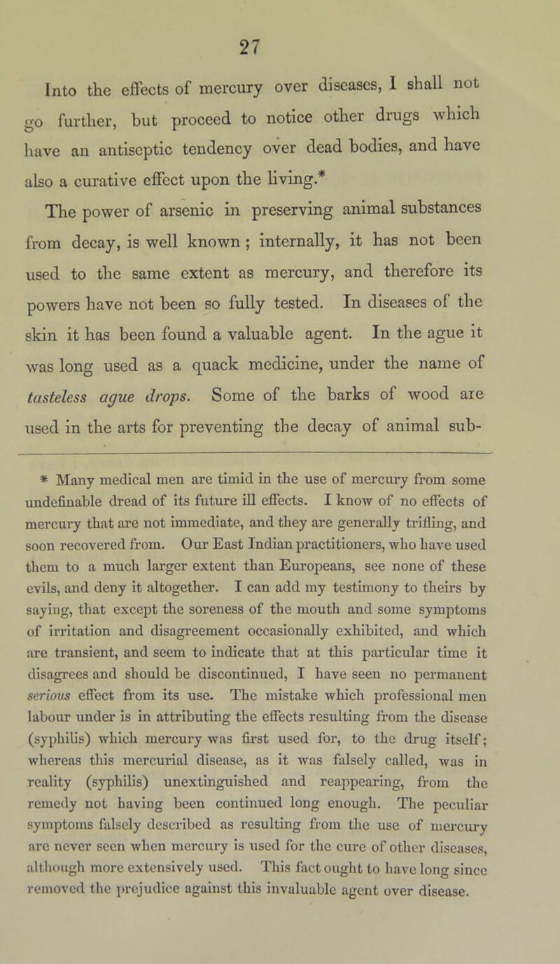 Into the effects of mercury over diseases, I shall not go further, but proceed to notice other drugs which have an antiseptic tendency over dead bodies, and have also a curative effect upon the living* The power of arsenic in preserving animal substances from decay, is well known ; internally, it has not been used to the same extent as mercury, and therefore its powers have not been so fully tested. In diseases of the skin it has been found a valuable agent. In the ague it was long used as a quack medicine, under the name of tasteless ague drops. Some of the barks of wood are used in the arts for preventing the decay of animal sub- * Many medical men are timid in the use of mercury from some undefinable dread of its future ill effects. I know of no effects of mercury that are not immediate, and they are generally trifling, and soon recovered from. Our East Indian practitioners, who have used them to a much larger extent than Europeans, see none of these evils, and deny it altogether. I can add my testimony to theirs by saying, that except the soreness of the mouth and some symptoms of irritation and disagreement occasionally exhibited, and which are transient, and seem to indicate that at this particidar time it disagrees and should be discontinued, I have seen no permanent seriovs effect from its use. The mistake which professional men labour under is in attributing the effects resulting from the disease (syphilis) which mercury was first used for, to the drug itself; whereas this mercurial disease, as it was falsely called, was in reality (syphilis) unextinguished and reappearing, from the remedy not having been continued long enough. The peculiar symptoms falsely described as resulting from the use of mercury are never seen when mercury is used for the cure of other diseases, although more extensively used. This fact ought to have long since removed the prejudice against this invaluable agent over disease.